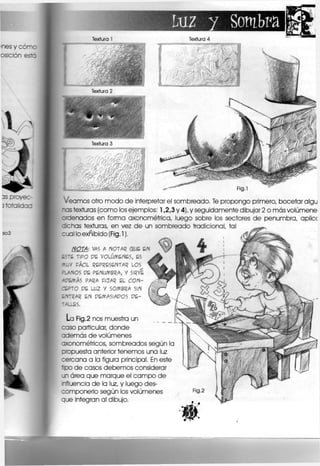 luz y Sombra
Textura 1 Textura 4
Fig.l
Veamos otro modo de interpretar el sombreado. Te propongo primero, bocetar algu
-os texturas (como los ejemplos: 1,2,3 y 4), y seguidamente dibujar 2 o más volúmene
cdenados en forma axonométrica, luego sobre los sectores de penumbra, aplicc
echas texturas, en vez de un sombreado tradicional, tal
cual loexñibido (Fig.l),
NOTA: VAS A MOTAR OUE EN
ESTE TIPO PE VOLÚMENES, ES
YJV FÁCIL REPRESENTAR LOS
ALANOS PE PENUMBRA, V SIRVE
-TEMAS PARA FIJAR EL CON-
CEPTO PE L U 2 y SOMBRA SIN
ENTRAR EN PEMAS1APOS P E -
rALLES.
La Fig.2 nos muestra un
caso particular, donde
además de volúmenes
axonométricos, sombreados según la
oropuesta anterior tenemos una luz
cercana a la figura principal. En este
tipo de casos debemos considerar
un área que marque el campo de
nfluencla de la luz, y luego des-
componerlo según los volúmenes
que integran al dibujo.
 