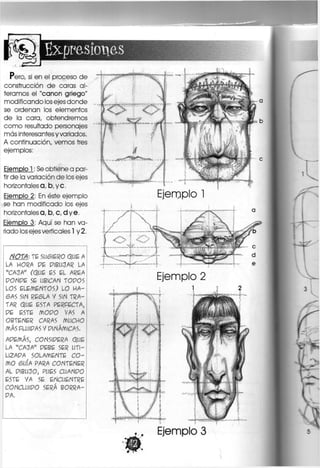 expresiones
Pero, si en el proceso de
construcción de caras al-
teramos el "canon griego"
modificando los ejes donde
se ordenan los elementos
de la cara, obtendremos
como resultado personajes
más interesantes y variados.
A continuación, vemos tres
ejemplos:
Ejemplo 1: Se obtiene a par-
tir de la variación de los ejes
horizontales a, b, y c.
Ejemplo 2: En éste ejemplo
se han modificado los ejes
horizontales a, b, c, dye,
Ejemplo 3: Aquí se han va-
riado los ejes verticales 1 y 2.
NOTA; TE SU6IER0 QUÉ A
LA HORA PE P1BUCJAR LA
"CAJA" (QUE ES EL AREA
P O N P É SE UBICAN TOPOS
LOS ELEMENTOS; LO H A -
6AS SIN RESLA V SIN TRA-
TAR Q U É ESTA PERFECTA,
PE ESTE M O P O VAS A
OBTENER CARAS MUCHO
MÁSPLUIPASYPlNÁMlCAS.
APEMÁ5, CONSIPERA QUE
LA "CACJA" PEBE SER UTI-
LIZABA SOLAMENTE C O -
MO 6UÍA PARA CONTENER
AL PIBUCJO, PUES CUANPO
ESTE VA SE ENCUENTRE
CONCLUIPO SERÁ BORRA-
BA.
Ejemplo 1
;1
í o
Ejemplo 2
Ejemplo 3
 