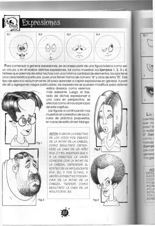 Expresiones
EJ.1
ó 
Ei.2 .
/ AA
Ej.3
f
 W
Ej.3
f
( ^ (3 y
Para comenzar a generar expresiones, se aconseja partir de una figura básica como ser:
un círculo, y en él realizar distintas expresiones, tal como muestran los Ejemplos 1, 2, 3 y 4.
Nótese que aaemás de estar hechas con una mínima cantidad de elementos, los ojos tiene
una característica particular, pues unos tienen forma de número "6" y otros de letra "D". Éste
tipo de ejercicio es sumamente útil para aprender a captar expresiones en general. A partir
de allí y agregando rasgos particulares, las expresiones se pueden modificar para obtener
estilos diversos, como veremos
más adelante. Luego, el tras-
lado de dichas expresiones" a
una cara en perspectiva, se
efectúa como vimos al principio
de este capítulo.
Las figuras a continuación nos
muestran el correlativo áe los cír-
culos de práctica propuestos,
en caras de estilo Ameri-Manga.
Fig.3
NOTA: SI UBICAS LA PIRECTRIZ
PE LOS OÜOS POR PEBAÜO
PE LA MITAP PE LA CABEZA,
COMO RESULTAPO OBTEN-
PRÁS LA CARA PE UN NlAÍO
CPIS. / Y Y), MIENTRAS QUE 5
A LA PIRECTRIZ LA MACES
COINCIPIR CON LA MITAP PE
LA CABEZA, OBTENPRÁS EL
ROSTRO PE UN APOLESCENTE
CFIS. t), y POR ÚLTIMO, S
UBICAS LA PIRECTRIZ POR E N -
CIMA PE LA MlTAP PE LA
CABEZA, TENPRÁS COMO
RESULTAPO LA CARA PE UN
APULTO CFIS. 3).
 