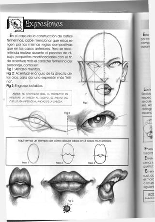 LT^ f
Expresiones
En el caso d e la construcción d e rostros
femeninos, c a b e mencionar que estos se
rigen por las mismas reglas compositivas
que en los casos anteriores. Pero se reco-
mienda realizar durante el proceso d e di-
bujo, pequeñas modificaciones con el fin
de acentuar más el carácter femenino del
personaje, c o m o ser:
Fig 1: Afinarel mentón.
Fig 2: Acentuar el ángulo de la directriz d e
los ojos, para dar una expresión más "feli-
na".
Fig 3: Engrosarlos labios,
NOTA: TE A C O N S E J O Q U E , AL M C M E N T O P E
I N T E S R A R LA C A B E Z A AL C U E R P O , E L A N C H O P E L
C U E L L O SEA INFERIOR AL A N C H O P E LA C A B E Z A ,
 