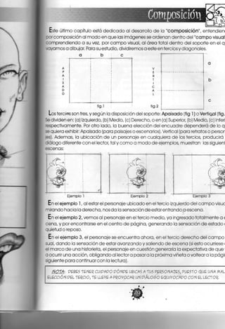 Composición
Este último capítulo está dedicado al desarrollo de la "composición", entendien
por composición al modo en que las imágenes se ordenan dentro del "campo visual
comprendiendo a su vez, por campo visual, al área total dentro del soporte en el q
.ayamos a dibujar. Para su estudio, dividiremos a este en tercios y diagonales.
b !
v
E
R
T
I
C
A
L
fig.l ' fig.2
Los tercias son tres, y según la disposición del soporte: Apaisado (fig 1) o Vertioal (fig.
Se dividen en: (a) Izquierdo, (b) Medio, (c) Derecho, o en (a) Superior, (b) Medio, (c) Inferí
espectivamente. Por otro lado, la buena elección del encuadre dependerá de lo q
se quiera exhibir: Apaisado (para paisajes o escenarios). Vertical (para retratos o persor
jes). Ademas, la ubicación de un personaje en cualquiera de los tercios, producirá
diálogo diferente con el lector, tal y como a modo de ejemplos, muestran las siguienl
escenas:
Ejemplo 1 Ejemplo 2 • Ejemplo 3
En el ejemplo 1, al estar el personaje ubicado en el tercio izquierdo del campo visuc
mirando hacia la derecha, nos da la sensación deestarentrandoaescena.
En el ejemplo 2, vemos al personaje en el tercio medio, ya Ingresado totalmente a <
cena, y por encontrarse en el centro de página, generando la sensación de estado <
quietud o reposo.
En el ejemplo 3, el personaje se encuentra ahora, en el tercio derecho del campo
sual, dando la sensación de estar avanzando y saliendo de escena (si esto ocurriese <
el marco de una historieta, el personaje en cuestión generaría la expectativa, de que
a ocurrir una acción, obligando al lector a pasara la próxima viñeta o volteara la págl
siguiente para continuar con la lectura).
NOTA: PEBES TENER CUIPAPO PÓNPE UBICAS A TUS PERSONAJES, PUESTO QUE UNA MAL
ELECCIÓN PEL TERCIO, TE LLEVÉ A PROVOCAR UN PlÁLOSO EQUlVOCAPO CON EL LECTOR.
 