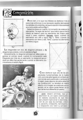 cioti
Ahora bien, sí lo que nos interesa es destacar más al
personaje entonces no es necesario resaltar demasiado
los detalles circundantes, asíque la opción más acertada
es un encuadre vertical (Fig 1).
Debemos tener en cuenta, al momento de ordenar los
elementos, "la regla de tercios" que indica que el tercio
Inferior se reserva para los elementos de mayor peso
visual o peso orgánico. Ejemplo: Agua: cuando los
elementos son aire y agua (Fig 1). Tierra: cuando los
elementos son tierra y aire. Tierra: cuando los elementos
son tierra y agua.
Figl
Las diagonales son dos: (A) diagonal principal, y (BJ
diagonal secundaria, como lo detalla la Fig 2.
Generalmente, la diagonal principal se utiliza para or-
ganizar el campo visual, cuando la composición está
integrada por más de un elemento. La diagonal secun-
daria se utiliza frecuentemente cuando el elemento do-
minante es un retrato (Fig 3).
Fig 2
C a b e destacar que una de las pro-
piedades fundamentales de la ilustra-
ción, es la de estar ligada al contexto so-
cial donde será publicada o exhibida la
imagen, pues algunos de estos sistemas
de construcción, no tendrían el mismc
efecto si la Imagen se publicara por e-
jemplo, en el Japón (pues tienen un or-
den de lectura diferente al nuestro).
NOTA: OBSERVA ENTONCES, QUE LA
ÉFECTiVipAp PE UNA BUENA COMPOSICIÓN
NO PÉPENFE ÚNICAMENTE PE QUE TAN
BIEN uOSRAPO ?UWr ESTAR TU PERSONAJE,
SINO PE UNA SERIE PE FACTORES, COMO
SU UBICACIÓN, CONFECCIÓN, TRATAMIENTO,
E INTERACCIÓN CON TOPO SU ENTORNO.
Fig 3
 