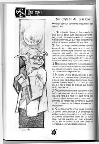 Los CoTisajos del fíaasipo
Antes de concluir, permitirme unos últimos
sejos finales:
trates de dibujar en forma perfecta
deja que el dibujo surja espontáneamente I
luego dedicóte a pulirlo y perfeccionarlo, pe^c
nunca a la inversa, ya que vas a perder tiempo
valioso sin obtener resultados favorables.
2 - Para una mejor confección de persona-
jes, al principio podes apoyarte en bases foto-
gráficas: servirán para "imprimir" en ellos LJ
aspecto más realista, pero durante el pro-j
ceso de acabado final, no te olvides de agre-
gar tu estilo personal. Para ello, toma de caoa
fot© sólo su estructura y no su particularidad.
3 - Recordó que tu próximo mejor dibujo siem-
pre se amparará en tu mayor esfuerzo anterkx
por ello siempre da lo mejor de vos a la hora
de comenzar un nuevo trabajo.
4 - No existe un mal dibujo, aprende a apre-
ciar y valorar cada uno de tus bocetos, ya que
lo que sí existe es un dibujo conveniente o no, y
esto dependerá del público al que vaya diríg-
elo, o el tipo o clase de diálogo que quieres
tenSrcon el lector.
5 - Si tu intención es abrazar esta como tu pro-
fesión, dedicale todos los días aunque más nc
sea, una hora a la hoja y el lápiz, toma esto
como un ejercicio constante e incrementa b
cantidad de horas cada semana, te ayuda'c
a pulir mucho más tus trabajos y a asentar 1u
propio estilo,
Q - Cree firmemente en tus ideas, al realizcr
un cómic, una ilustración o un personaje, tal
vez hoy no sean aceptadas, o un editor no las
en-cuentre apropiadas, pero en un futur
c
estas mismas puedan ser muy valoradas
incluso por el mismo editor que antes las
rechazó, por ello nunca las dejes morir.
 