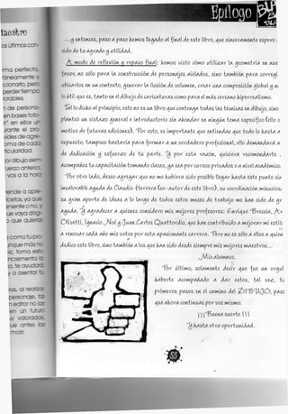 ...Oj itdoiwts, pAso A pAso kemos [[IAÁÁO AI {ÍRAI AI este libro, AuisÍR^erAmeRte «pero i
úAoAiiu AA_XAAO§ VLHHAAA.
A moAo Al reflexiÓR v n^Aso fÍRAI: kemos insto cómo uí'úbzAr U ¿jeowetríA eR Rué
(Auor, RO sólo pAVA U ¿oRstrutdÓR Me persoMAjts AÍSUMOS, SÍRO tAmbiéR ^AXA corregí
ubítArlos eR UR coRtexto, A,eRerAr U ÍIUSÍÓR ¿íe oolumeR, ¿reAr UHA «wpostdÓR A_lobAl^ m
lo útil ¿ii es, tARto VA el dibujo Ai cAricAiurAs como ^AXA d mÁs cvccAño kiperreAlismo.
"5AI lo Aicko Al principio, este RO es UR libro ¿WICOAXIKAA ÍOAAS [AS, tícmcAs m dibujo, SÍRO
plARteó UR uistA^o A,eRerAl i ÍRtroMuttorio SÍR AkoR^Ar ¿R RÍK^ÚR temA espeafito (dio s
motíuo Al {IAÍIAXAS e^ídoRes). 'Tbr esto, es ímportARte AUI IV&ÍVAAAS ÁJÁI ioAo lo kAstA A
expuesto, tAwpoto bAsÍAÚA ^AXA -forwAr A UR uerAViero profesíoRAl, ello AimAñÁArÁ A
AV AiAicAcióñ- $ esfuerzo A V -tu pArte. ^ por estA rA^ÓR, d_uisíerA ncomvAÁArti- ,
AtompARes tu cA^AdiAciói/íiomMÁo ¿Uses.^A seA por curaos prioras o AmjdACAÁ¿mico.
'VOY o-fcro UMo, Meseo AAXIAAX tui RO mi kubierA úAo posible. UeAAr kAstA este puRto s'w
ÍRüAlorAble A^UAA AI C[AUAÍO VCXIXA (CO-AUÍOY AI este libro), su ¿oorÁ^RAaÓR mÍRuaos¿
su ATAR Aporte Ai ÍAIAS A lo UrAo Ai ioAos estos meses Ai trAbAJo mi kAR SÍA"O AI AT
A}¡UAA. ^ AAXAAICK A ¿(uieRes coRsüero mis Mejores profesores: ^Rri^ue "^BretdA, A.v
Olíoetti, I^RAtio J*4oí}j ()UAR¿Arlos QuAttorMío, ¿wikARtoRtríbuUo A wejorArmi estile
A reRouAr CAAA ARO mis ootos por estA ApAsioRARte CAXXIXA. 'VVCO RO es sólo A ellos A ¿(uten
A'eA'ito este libro, SÍRO tAwbiéRA los ¡ui kARsUo AvsAi siempre mis mejores mAestros...
^Mas AIUWROS.
i3)r último, soUmeRte AicW Aui fue UR or^ul
kAberte Acom^AviAAo A AAY estos, tAl [)i<z, tu
primiros pAsos eR el CAWÍRO Ad >¿)['13r
U()0, p^sc
Axi AkorA toRtiRUAs por uos mismo.
)) j^BueKA suerte [ {{
kAsiA otrA oportuRt^Ai.
 