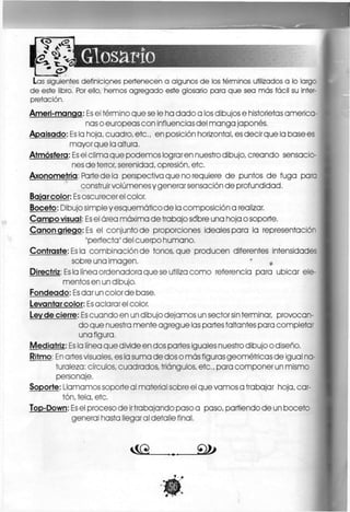 Las siguientes definiciones pertenecen a algunos de los términos utilizados a lo largc
de este libro. Por ello, hemos agregado este glosario para que sea más fácil su inter-
pretación.
Ameri-manqa: Es el término que se le ha dado a los dibujos e historietas america-
nas o europeas con influencias del manga japonés.
Apaisado: Es la hoja, cuadro, etc,, en posición horizontal, es decir que la base es
mayor que la altura.
Atmósfera: Es el clima que podemos lograren nuestro dibujo, creando sensacio-
nes de terror, serenidad, opresión, etc,
Axonometría: Parte de la perspectiva que no requiere d e puntos d e fuga pare
construir volúmenes y generar sensación de profundidad,
Bajarcolor: Es oscurecer el color,
Boceto: Dibujo simpleyesquemáticode la composición a realizar.
Campo visual: Es el área máxima d e trabajo sobre una hoja o soporte.
Canon griego: Es el conjunto de proporciones ideales para la representación
"perfecta" del cuerpo humano,
Contraste: Es la combinación de tonos, que producen diferentes intensidades
sobre una imagen, * *
Directriz: Es la línea ordenadora que se utiliza c o m o referencia para ubicar ele-
mentos en un dibujo,
Fondeado: Es dar un color de base,
Levantar color: Es aclarar el color.
Lev de cierre: Es cuando en un dibujo dejamos un sector sin terminar, provocan-
do que nuestra mente agregue las partes faltantes para completa-
una figura.
Mediatriz: Es la línea que divide en dos partes iguales nuestro dibujo o diseño,
Ritmo: En artes visuales, es la suma de dos o más figuras geométricas de igual na-
turaleza: círculos, cuadrados, triángulos, e t c , para componer un mismo
personaje,
Soporte: Llamamos soporte al material sobre el que vamos a trabajar hoja, car-
tón, tela, etc,
Top-Down: Es el proceso de irtrabajando paso a paso, partiendo de un boceto
general hasta llegaral detalle final,
v S G . . . 2 2 > I
 