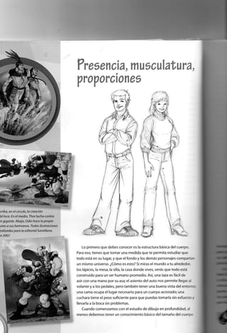 Pp£S£i1GÍ3 ÍT1U0GUI^l1/U
í
Lo primero que debes conocer es la estructura básica del cuerpo.
Para eso, tienes que tomar una medida que te permita estudiar que
todo está en su lugar, y que el fondo y los demás personajes comparta -
un mismo universo. ¿Cómo es esto? Si miras el mundo a tu alrededor,
los lápices, la mesa, la silla, la casa d o n d e vives, verás que todo está
construido para un ser humano promedio. Así, una taza es fácil de
asir con una mano por su asa; el asiento del auto nos permite llegar al
volante y a los pedales, pero también tener una buena vista del e n t o r r :
una cama ocupa el lugar necesario para un cuerpo acostado; una
cuchara tiene el peso suficiente para que puedas tomarla sin esfuerzo .
llevarla a la boca sin problemas.
Cuando comenzamos con el estudio de dibujo en profundidad, a
menos debemos tener un conocimiento básico del tamaño del cuerpc
 