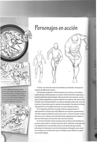 Si miras con atención estos tres hombres caminando, verás que se
mueven de diferente manera.
En el primero podemos verle las piernas y las manos y nos damos
cuenta de que camina porque sus brazos están levemente separados y
la pierna derecha está levantada. Sólo prestando más atención vemos
que su brazo izquierdo y su pierna derecha son apenas más chicos. Esto
se debe a que el brazo derecho y la pierna izquierda están más cerca de
nosotros, lo que hace que los veamos más grandes. Este efecto se llama
"perspectiva"y en la página 54 tienes un acercamiento al tema.
En el segundo, ponemos en juego el factor superposición. Si
superponemos el brazo que está adelante con la pierna, generaremos
una idea mayor de distancia entre uno y otro. Lo mismo sucede con las
piernas y con la cabeza, que está levemente superpuesta al cuerpo, lo
que nos indica que se encuentra más cerca de nosotros.
En el tercer hombre vemos la postura de un héroe. Está decidido en
su paso y pone todo su cuerpo al servicio de la caminata. La perspectiva
y la superposición nos permiten tener la sensación de que nuestro
personaje no está preso en las dos dimensiones del papel y que actúa
en el espacio, en la dimensión que nos faltaba y que debemos sugerir
con nuestro dibujo.
 