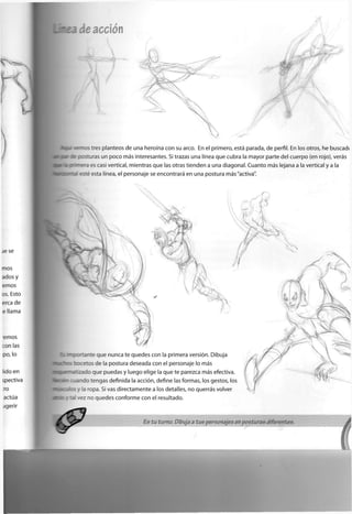 de acción

tres planteos de una heroína con su arco. En el primero, está parada, de perfil. En los otros, he buscadc
jras un poco más interesantes. Si trazas una línea que cubra la mayor parte del cuerpo (en rojo), verás
es casi vertical, mientras que las otras tienden a una diagonal. Cuanto más lejana a la vertical y a la
esta línea, el personaje se encontrará en una postura más"activa".
:T:ante que nunca te quedes con la primera versión. Dibuja
xetos de la postura deseada con el personaje lo más
l a d o que puedas y luego elige la que te parezca más efectiva,
" a o tengas definida la acción, define las formas, los gestos, los
. la ropa. Si vas directamente a los detalles, no querrás volver
*ez no quedes conforme con el resultado.
 