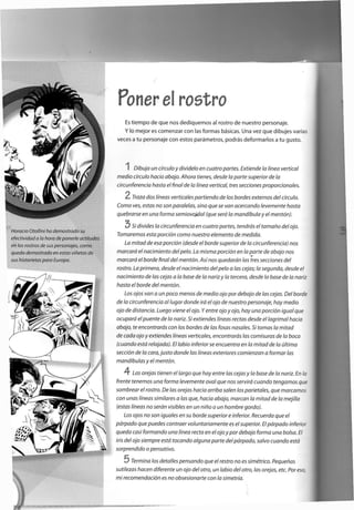 Poner el rostro
Es tiempo de que nos dediquemos al rostro de nuestro personaje.
Y lo mejor es comenzar con las formas básicas. Una vez que dibujes varias
veces a tu personaje con estos parámetros, podrás deformarlos a tu gusto.
I Dibuja un círculo y divídelo en cuatro partes. Extiende la línea vertical
medio círculo hacia abajo. Ahora tienes, desde la parte superior de la
circunferencia hasta el final de la línea vertical, tres secciones proporcionales.
2 Traza dos líneas verticales partiendo de los bordes externos del círculo.
Como ves, estas no son paralelas, sino que se van acercando levemente hasta
quebrarse en una forma semiovoidal (que será la mandíbula y el mentón).
Si divides la circunferencia en cuatro partes, tendrás el tamaño del ojo.
Tomaremos esta porción como nuestro elemento de medida.
La mitad de esa porción (desde el borde superior de la circunferencia) nos
marcará el nacimiento del pelo. La misma porción en la parte de abajo nos
marcará el borde final del mentón. Así nos quedarán las tres secciones del
rostro. La primera, desde el nacimiento del pelo a las cejas; la segunda, desde el
nacimiento de las cejas a la base de la nariz y la tercera, desde la base de la nariz
hasta el borde del mentón.
Los ojos van a un poco menos de medio ojo por debajo de las cejas. Del borde
de la circunferencia al lugar donde irá el ojo de nuestro personaje, hay medio
ojo de distancia. Luego viene el ojo. Y entre ojo y ojo, hay una porción igual que
ocupará el puente de la nariz. Si extiendes líneas rectas desde el lagrimal hacia
abajo, te encontrarás con los bordes de las fosas nasales. Si tomas la mitad
de cada ojo y extiendes líneas verticales, encontrarás las comisuras de la boca
(cuando está relajada). El labio inferior se encuentra en la mitad de la última
sección de la cara, justo donde las líneas exteriores comienzan a formar las
mandíbulas y el mentón.
4 Las orejas tienen el largo que hay entre las cejas y la base de la nariz. En la
frente tenemos una forma levemente oval que nos servirá cuando tengamos que
sombrear el rostro. De las orejas hacia arriba salen los parietales, que marcamos
con unas líneas similares a las que, hacia abajo, marcan la mitad de la mejilla
(estas líneas no serán visibles en un niño o un hombre gordo).
Los ojos no son iguales en su borde superior e inferior. Recuerda que el
párpado que puedes contraer voluntariamente es el superior. El párpado inferior
queda casi formando una línea recta en el ojo y por debajo forma una bolsa. El
iris del ojo siempre está tocando alguna parte del párpado, salvo cuando está
sorprendido o pensativo.
5 Termina los detalles pensando que el restro no es simétrico. Pequeñas
sutilezas hacen diferente un ojo del otro, un labio del otro, las orejas, etc. Por eso,
mi recomendación es no obsesionarte con la simetría.
 