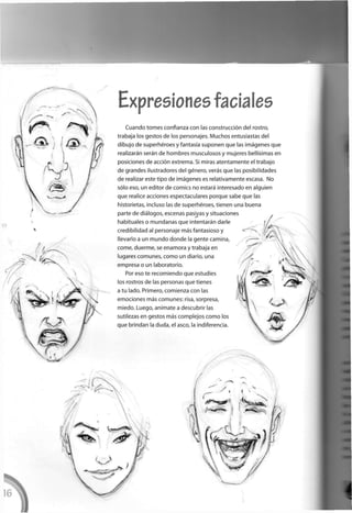 Expresiones faciales
Cuando tomes confianza con las construcción del rostro,
trabaja los gestos de los personajes. Muchos entusiastas del
dibujo de superhéroes y fantasía suponen que las imágenes que
realizarán serán de hombres musculosos y mujeres bellísimas en
posiciones de acción extrema. Si miras atentamente el trabajo
de grandes ilustradores del género, verás que las posibilidades
de realizar este tipo de imágenes es relativamente escasa. No
sólo eso, un editor de comics no estará interesado en alguien
que realice acciones espectaculares porque sabe que las
historietas, incluso las de superhéroes, tienen una buena
parte de diálogos, escenas pasivas y situaciones
habituales o mundanas que intentarán darle
credibilidad al personaje más fantasioso y
llevarlo a un mundo donde la gente camina,
come, duerme, se enamora y trabaja en
lugares comunes, como un diario, una
empresa o un laboratorio.
Por eso te recomiendo que estudies
los rostros de las personas que tienes
a tu lado. Primero, comienza con las
emociones más comunes: risa, sorpresa,
miedo. Luego, anímate a descubrir las
sutilezas en gestos más complejos c o m o los
que brindan la duda, el asco, la indiferencia.
 