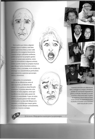 e x que mires a alguien
:- :ab ero, más bien
axnes fotos y veas cada
: : e • ageres levemente.
H a i g a s suficiente confianza,
: : • - ' tus propios gestos
. : para asistirte, como
•r dores o algunos artistas.
: _e-:e= tomar tus propias muecas
t; "ta a hombres como a
l o s y ancianos, no te olvides de
gar sus características particulares
qpflrxarias y generar personajes
wdstintivos.
s mi comentario
•. : - : -¿'encías entre el
e r d o y el derecho del
• Ir : : aestos es ideal llevarlo
^BD.SÍ prestas atención a los
• o T estas páginas, verás que
: " : as entre lados pasan de
: e-acerbado. Y que, en estos
i : asta parece más natural
:
- - : _a clave del dibujo es la
. el artista que mayor gama
- • : : : -eda dibujar correctamente,
.: • . - a.ares ventajas.
Es tu turno. Dibuja gestos nuevos para tus personajes.
Si prestas atención a tus álbumes de
fotos, verás que tus amigos y familiares
pueden ser una fuente inagotable de
gestos y actitudes. No dudes en acudir
a revistas o fotos de la web. O supera
la vergüenza y haz el ridículo frente
a una cámara, te sorprenderás de los
resultados al estudiar cómo funciona
cada músculo de tu rostro.
 
