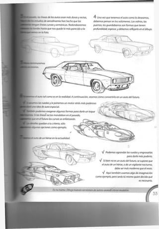 -y::.::: os neas de los autos eran más duras y rectas,
:s de aerodinamia han hecho que las
Uatyan líneas curvas y armónicas. Redondearemos
•~asta que nos quede lo más parecido a la
•*~z—cs en la foto.
4 Una vez que tenemos el auto como lo deseamos,
debemos pensar en los volúmenes. Los vidrios, las
puertas, los guardabarros son formas que tienen
profundidad, espesor, y debemos reflejarlo en el dibujo.
r
emos
luto tal como es en la realidad. A continuación, veamos cómo convertirlo en un auto del futuro.
s las ruedas y le ponemos un motor atrás más poderoso
. ' : :ea de auto espacial.
Dodemos exagerar algunas formas para darle un toque
5 las líneas rectas mandaban en el pasado,
- 3-e en el futuro las curvas se enfatizarán
ser- es quedan a tu criterio, sólo
: : _ • as opciones como ejemplo.
. ta de un héroe en la actualidad.
V Podemos agrandar las ruedas y engrosarlas
para darle más poderío.
%* Si bien no es un auto del futuro, se supone que
el auto de un héroe, o de un vigilante nocturno,
debe ser más moderno que el resto.
V Aquí también usamos algo de imaginación
como ejemplo, pero serás tú mismo quien decida qué
es necesario.
Es tu turno. Dibuja nuevas versiones de autos usando otros modelos.
 