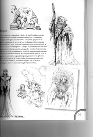 s ayudantes ideales de los héroes. Las historias
a - : . elas de Tolkien han llevado a estereotipar
- : - : : aue suele vestirse con túnica, apoyase en un
portar un morral con hierbas o amuletos mágicos,
i y tener un gesto ceremonioso y un aura de respeto. Si
i punto de partida, siempre se pueden encontrar nuevas
»del canon, o bien, se pueden intentar otras versiones,
ñ o p a , sus accesorios o su actitud, los magos están siempre
• :- : - as mortales. Así que pueden ser apáticos, locos o
i si las reglas de etiqueta y decoro no se aplicaran
sa: - as de ciencia ficción, los magos generalmente
: científicos, que hacen milagros con los avances
. Suelen ser excéntricos y temperamentales.
 