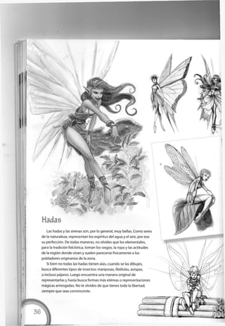 Hadas
Las hadas y las sirenas son, por lo general, muy bellas. C o m o seres
de la naturaleza, representan los espíritus del agua y el aire, por eso
su perfección. De todas maneras, no olvides que los elementales,
para la tradición folclórica, toman los rasgos, la ropa y las actitudes
de la región donde viven y suelen parecerse físicamente a los
pobladores originarios de la zona.
Si bien no todas las hadas tienen alas, cuando se las dibujes,
busca diferentes tipos de insectos: mariposas, libélulas, avispas,
o incluso pájaros. Luego encuentra una manera original de
representarlas y hasta busca formas más etéreas o representaciones
mágicas arriesgadas. No te olvides de que tienes toda la libertad,
siempre que seas convincente.
 