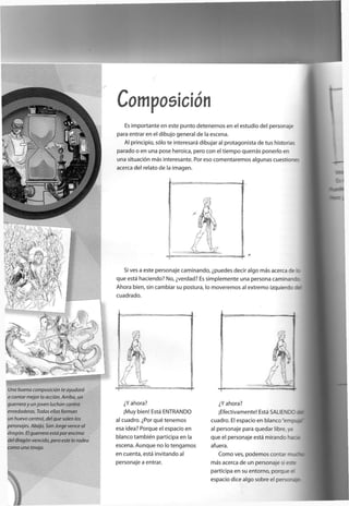 Una buena composición te ayudará
a contar mejor la acción. Arriba, un
guerrero y unjoven luchan contra
enredaderas. Todas ellas forman
un huevo central, del que salen los
peronajes. Abajo, San Jorge vence al
dragón. El guerrero está por encima
del dragón vencido, pero este lo rodea
como una tinaja.
Composición
Es i m p o r t a n t e e n este p u n t o d e t e n e r n o s e n el e s t u d i o d e l p e r s o n a j e
para entrar e n el d i b u j o g e n e r a l d e la e s c e n a .
Al p r i n c i p i o , sólo t e interesará d i b u j a r al p r o t a g o n i s t a d e t u s historias
p a r a d o o e n u n a p o s e h e r o i c a , p e r o c o n el t i e m p o querrás p o n e r l o e n
u n a situación más interesante. Por e s o c o m e n t a r e m o s a l g u n a s cuestiones
acerca d e l relato d e la i m a g e n .
Si ves a este p e r s o n a j e c a m i n a n d o , ¿puedes decir a l g o más acerca d e :
q u e está h a c i e n d o ? N o , ¿verdad? Es s i m p l e m e n t e u n a p e r s o n a c a m i n a n t e
A h o r a b i e n , sin c a m b i a r su p o s t u r a , lo m o v e r e m o s al e x t r e m o izquierdo
c u a d r a d o .
¿Y a h o r a ?
¡Muy b i e n ! Está E N T R A N D O
al c u a d r o . ¿Por qué t e n e m o s
esa ¡dea? P o r q u e el e s p a c i o e n
b l a n c o también p a r t i c i p a e n la
e s c e n a . A u n q u e n o lo t e n g a m o s
e n c u e n t a , está i n v i t a n d o al
p e r s o n a j e a entrar.
¿Y a h o r a ?
¡Efectivamente! Está S A L I E N D O
c u a d r o . El e s p a c i o e n b l a n c o "en
al p e r s o n a j e para q u e d a r libre, ya
q u e el p e r s o n a j e está m i r a n d e -~z¿
afuera.
C o m o ves, p o d e m o s c o n t a r i
más acerca d e u n p e r s o n a j e si <
participa e n su e n t o r n o , p o r a „ e e
e s p a c i o d i c e a l g o s o b r e el perso-a»e
 