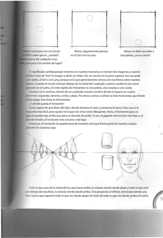 r¡ué pasa c o n u n círculo,
saber qué es, ¿verdad?
r
se d e c u a l q u i e r c o s a ,
asa si lo c a m b i o d e lugar?
A h o r a , s e g u r a m e n t e piensas
e n el Sol o e n la L u n a .
A h o r a , te d e b e recordar a
u n a p e l o t a , ¿no es cierto?
s g n i f i c a d o c a m b i a p o r q u e t e n e m o s e n nuestra m e m o r i a u n montón d e imágenes y n u e s t r o
ro trata d e " l e e r " la i m a g e n y darle u n relato. Así, u n círculo e n la p a r t e s u p e r i o r nos r e c u e r d a
i g l o b o , al Sol o a la Luna, p o r q u e es lo q u e g e n e r a l m e n t e v e m o s c o n esa f o r m a s o b r e nuestra
. C u a n d o el círculo está p o r d e b a j o d e la m i t a d d e l c u a d r a d o , n u e s t r o c e r e b r o lo lee c o m o
ado e n el suelo, y lo más rápido d e interpretar es u n a p e l o t a , u n a naranja o u n a r u e d a ,
t a n q u e n o lo v e a m o s , d e n t r o d e u n c u a d r a d o n u e s t r o c e r e b r o d i v i d e el e s p a c i o e n c u a t r o
anes: i z q u i e r d a , d e r e c h a , arriba y a b a j o . Por a h o r a , v a m o s a utilizar la línea h o r i z o n t a l , q u e d i v i d e
- a b a j o . Esta línea es el h o r i z o n t e .
¿Ydónde q u e d a el h o r i z o n t e ?
Es:oy s e g u r o d e q u e dirás allá lejos, d o n d e t e r m i n a el c i e l o y c o m i e n z a la tierra. Pues esa es la
souesta más fácil, p e r o quizás n o la q u e n o s sirva c o m o d i b u j a n t e s . Verás, el h o r i z o n t e para u n
: a _
: e q u e d a más arriba q u e para u n d u e n d e d e jardín. O sea, el g i g a n t e verá m u c h o más lejos y el
. e - d e tendrá u n h o r i z o n t e más c e r c a n o , más bajo.
E - t o n c e s , el h o r i z o n t e n o q u e d a fuera d e n o s o t r o s s i n o q u e f o r m a parte d e n u e s t r o c u e r p o ,
b o d e ? En n u e s t r o s ojos.
~ o d o lo q u e veas d e la m i t a d d e tus ojos hacia arriba, lo estarás v i e n d o d e s d e a b a j o y t o d o lo q u e esté
re - r e b a j o d e esta línea, lo estarás v i e n d o d e s d e arriba. Si lo p r o y e c t a s al infinito, terminará s i e n d o u n a
¡rea lejana q u e separará t o d o lo q u e ves d e s d e a b a j o (el cielo) d e t o d o lo q u e v e s d e s d e arriba (el suelo).
 