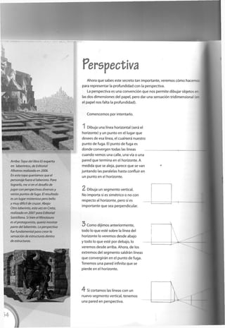 Perspectiva
Arriba: Tapa del libro El experto
en laberintos, de Editorial
Albatros realizada en 2006.
En esta tapa queríamos que el
personaje fuera el laberinto. Para
lograrlo, me vi en el desafío de
jugar con perspectivas diversas y
varios puntos de fuga. El resultado
es un lugar misterioso pero bello
y muy difícil de cruzar. Abajo:
Otro laberinto, esta vez en Creta,
realizado en 2007para Editorial
Santulona. Si bien el Minotauro
es el protagonista, quería mostrar
parte del laberinto. La perspectiva
fue fundamental para crear la
sensación de estructuras dentro
de estructuras.
A h o r a q u e sabes este secreto t a n i m p o r t a n t e , v e r e m o s cómo hacerr re
para representar la p r o f u n d i d a d c o n la p e r s p e c t i v a .
La p e r s p e c t i v a es u n a convención q u e n o s p e r m i t e d i b u j a r objetos e-
las d o s d i m e n s i o n e s d e l p a p e l , p e r o d a r u n a sensación t r i d i m e n s i o n a l e-
el p a p e l n o s falta la p r o f u n d i d a d ) .
C o m e n c e m o s p o r intentarlo.
I D i b u j a u n a línea h o r i z o n t a l (será el
h o r i z o n t e ) y u n p u n t o e n el lugar q u e
d e s e e s d e esa línea, el c u a t e r a n u e s t r o
p u n t o d e f u g a . El p u n t o d e f u g a es
d o n d e c o n v e r g e n t o d a s las líneas
c u a n d o v e m o s u n a calle, u n a vía o u n a
p a r e d q u e t e r m i n a e n el h o r i z o n t e . A
m e d i d a q u e se aleja, p a r e c e q u e se v a n
j u n t a n d o las paralelas hasta confluir e n
u n p u n t o e n el h o r i z o n t e .
2 D i b u j a u n s e g m e n t o vertical.
N o i m p o r t a si es simétrico o n o c o n
r e s p e c t o al h o r i z o n t e , p e r o sí es
i m p o r t a n t e q u e sea p e r p e n d i c u l a r .
3 C o m o d i j i m o s a n t e r i o r m e n t e ,
t o d o lo q u e esté s o b r e la línea d e l
h o r i z o n t e lo v e r e m o s d e s d e a b a j o
y t o d o lo q u e esté p o r d e b a j o , lo
v e r e m o s d e s d e arriba. A h o r a , d e los
e x t r e m o s d e l s e g m e n t o saldrán líneas
q u e convergirán e n el p u n t o d e f u g a .
T e n e m o s u n a p a r e d infinita q u e se
p i e r d e e n el h o r i z o n t e .
4 Si c o r t a m o s las líneas c o n u n
n u e v o s e g m e n t o vertical, t e n e m o s
u n a p a r e d e n p e r s p e c t i v a .
 