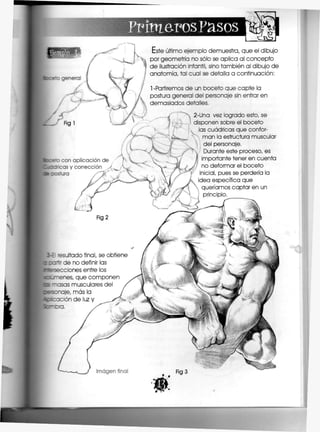 PrimerosPasos
accez con api
: : : a s y coi
3b costura
Este último ejemplo demuestra, que el dibujo
por geometría no sólo se aplica al concepto
de ilustración infantil, sino también al dibujo de
anatomía, tal cual se detalla a continuación:
1 -Partiremos de un boceto que capte la
postura general del personaje sin entrar en
demasiados detalles,
2-Una vez logrado esto, se
disponen sobre el boceto
las cuádricas que confor-
man la estructura muscular
del personaje.
Durante este proceso, es
importante tener en cuenta
no deformar el boceto
inicial, pues se perdería la
idea específica que
queríamos captar en un
principio,
E 'esuítado final, se obtiene
cnr de no definir las
«•secciones entre los
enes, que componen
~asas musculares del
je, más la
ion de luz y
--a,
Imagen fina
 