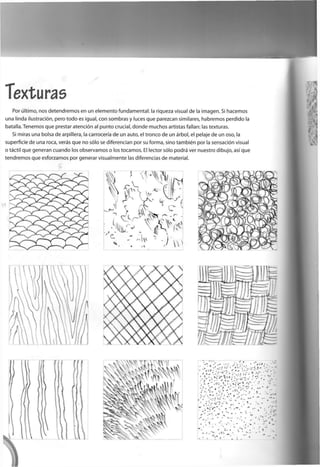 Texturas
Por último, nos d e t e n d r e m o s e n un e l e m e n t o f u n d a m e n t a l : la riqueza visual d e la i m a g e n . Si h a c e m o s
u n a linda ilustración, p e r o t o d o es igual, c o n s o m b r a s y luces q u e p a r e z c a n similares, h a b r e m o s p e r d i d o la
batalla. T e n e m o s q u e prestar atención al p u n t o crucial, d o n d e m u c h o s artistas fallan: las texturas.
Si miras u n a bolsa d e arpillera, la carrocería d e un auto, el t r o n c o d e un árbol, el pelaje d e un oso, la
superficie d e u n a roca, verás q u e n o sólo se d i f e r e n c i a n p o r su f o r m a , s i n o también p o r la sensación visual
o táctil q u e g e n e r a n c u a n d o los o b s e r v a m o s o los t o c a m o s . El lector sólo podrá ver n u e s t r o d i b u j o , así q u e
t e n d r e m o s q u e e s f o r z a r n o s p o r g e n e r a r v i s u a l m e n t e las diferencias d e material.
 