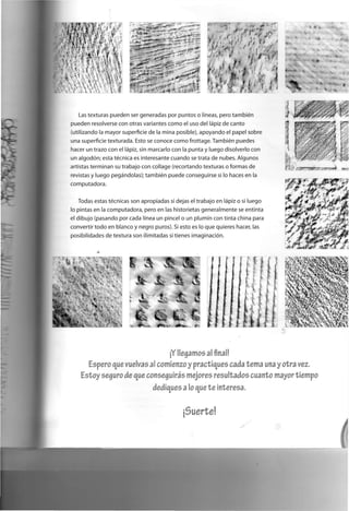 Las texturas p u e d e n ser g e n e r a d a s p o r p u n t o s o líneas, p e r o también
p u e d e n resolverse c o n otras variantes c o m o el uso d e l lápiz d e c a n t o
(utilizando la m a y o r superficie d e la m i n a posible), a p o y a n d o el p a p e l sobre
u n a superficie t e x t u r a d a . Esto se c o n o c e c o m o frottage. También p u e d e s
hacer un trazo c o n el lápiz, sin m a r c a r l o c o n la p u n t a y l u e g o d i s o l v e r l o c o n
u n algodón; esta técnica es interesante c u a n d o se trata d e n u b e s . A l g u n o s
artistas t e r m i n a n su trabajo c o n c o l l a g e ( r e c o r t a n d o texturas o f o r m a s d e
revistas y l u e g o pegándolas); también p u e d e c o n s e g u i r s e si lo haces en la
c o m p u t a d o r a .
Todas estas técnicas son a p r o p i a d a s si dejas el t r a b a j o e n lápiz o si l u e g o
lo pintas e n la c o m p u t a d o r a , p e r o e n las historietas g e n e r a l m e n t e se e n t i n t a
el d i b u j o ( p a s a n d o p o r c a d a línea u n p i n c e l o un plumín c o n tinta c h i n a para
convertir t o d o e n b l a n c o y n e g r o puros). Si esto es lo q u e q u i e r e s hacer, las
p o s i b i l i d a d e s d e textura s o n ilimitadas si tienes imaginación.
I' ' A - t í O*.
*
*• i
fe
<
i t •
•
¡Y llegamos al final!
Espero que vuelvas al comienzo y practiques cada tema una y otra vez.
Estoy seguro de que conseguirás mejores resultados cuanto mayor tiempo
dediques a lo que te Interesa.
5uerte
 