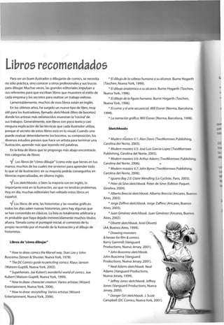 Libros recomendados
Para ser un buen ¡lustrador o dibujante de comics, se necesita
no sólo práctica, sino conocer a otros profesionales y sus trucos
para dibujar. Muchas veces, las grandes editoriales impulsan a
sus referentes para que escriban libros que muestren el estilo de
cada empresa y los secretos para realizar un trabajo exitoso.
Lamentablemente, muchos de esos libros están en inglés.
En los últimos años, ha surgido un nuevo tipo de libro, m u y
útil para los ¡lustradores, llamado sketchbook (libro de bocetos)
donde los artistas más reconocidos muestran la "cocina" de
sus trabajos. Generalmente, son libros con poco texto y casi
ninguna explicación de las técnicas que cada ilustrador utiliza,
porque el secreto de estos libros está en lo visual. Cuando uno
puede evaluar detenidamente los bocetos, su composición, los
diversos estudios previos que hace un artista para terminar una
ilustración, aprende más que leyendo mil palabras.
En la lista de libros que te propongo más abajo encontrarás
tres categorías de libros:
Y* Los libros de "cómo dibujar" (como este que tienes en tus
manos; muchos de los cuales me sirvieron para aprender todo
lo que sé de ilustración): en su mayoría podrás conseguirlos en
librerías especializadas, en idioma inglés.
V Los sketchbooks: si bien la mayoría son en inglés, lo
importante está en la ilustración, así que no tendrás problemas.
Hoy en día, muchas editoriales han editado estos libros en
español.
Y Los libros de arte, las historietas y las novelas gráficas:
todos los días salen nuevas historietas, pero hay algunas que
se han convertido en clásicos. La lista es totalmente arbitraria y
es probable que haya dejado inmerecidamente muchos títulos
afuera. Tómala como el puntapié inicial, el comienzo de t u
propio recorrido por el mundo de la ilustración y el dibujo de
historietas.
Libros de "cómo dibujar"
* How to draw comics the Marvel way. Stan Lee y John
Buscema (Simón & Shuster, Nueva York, 1978).
* The DCComicsguide topenciling comics. Klaus Janson
(Watson-Guptill, Nueva York, 2002).
* Superhéroes. Joe Kubert's wonderful world ofcomics. Joe
Kubert (Watson-Guptill, Nueva York, 1999).
* How to draw: character creaf/on. Varios artistas (Wizard
Entertainment, Nueva York, 2006).
* How to draw: storytelling. Varios artistas (Wizard
Entertainment, Nueva York, 2006).
* El dibujo de la cabeza humana a su alcance. Burne Hogarth
(Taschen, Nueva York, 1999).
* El dibujo anatómico a su alcance. Burne Hogarth (Taschen,
Nueva York, 1996).
* El dibujo de la figura humana. Burne Hogarth (Taschen,
Nueva York, 1996).
* El comicy el arte secuencia!. Will Eisner (Norma, Barcelona,
1994).
* La narración gráfica. Will Eisner (Norma, Barcelona, 1998).
Sketchbooks
* Modera masters V.V.AIan Davis (TwoMorrows Publishing,
Carolina del Norte, 2003).
* Modern masters V.5:José Luis García-Lopez (TwoMorrows
Publishing, Carolina del Norte, 2005).
* Modern masters V.6: Arthur Adams (TwoMorrows Publishing,
Carolina del Norte, 2006).
* Modern masters V.7:John Byrne (TwoMorrows Publishing,
Carolina del Norte, 2006).
* Iguana Bay2.0. Claire Wendling (Le Cycliste, París, 2003).
* Peter de Séve sketchbook. Peter de Séve (Edition Paquet,
Ginebra, 2004).
* Alberto Breccia sketchbook. Alberto Breccia (Aneares, Buenos
Aires, 2003).
* Jorge Zaffino sketchbook. Jorge Zaffino (Aneares, Buenos
Aires, 2003).
* Juan Giménez sketchbook. Juan Giménez (Aneares, Buenos
Aires, 2002).
* Olivetti sketchbook. Ariel Olivetti
(A4, Buenos Aires, 1999).
* Drawing monsters
& héroes for film & comics.
Kerry Gammill (Vanguard
Productions, Nueva Jersey, 2001)
* John Buscema sketchbook.
John Buscema (Vanguard
Productions, Nueva Jersey, 2001).
* Neal Adams sketchbook. Neal
Adams (Vanguard Productions,
Nueva Jersey, 1999).
* Jeffrey Jones sketchbook. Jeffrey
Jones (Vanguard Productions, Nueva
Jersey, 2000).
* Danger Girl sketchbook. J. Scott
Campbell (DC Comics, Nueva York, 2001)
 