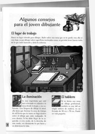 Algunos consejos
para el joven dibujante
EJ Jugar de trabajo
Busca un Jugar cómodo para dibujar, idazlo sobre una mesa que no te quede muy alta ni
muy baja, ya que dibujar sobre superficies incómodas cansa, no permite tener buena visión
de lo que estás haciendo y daña tu columna.
La iluminación
Es muy importante que esté
bien orientada en relación a Ja
mesa donde trabajas, y sea su-
ficiente. Una lámpara de dibujo es ideal,
ella tiene que iluminar Ja zona de trabajo
de tal forma que tu mano no haga sombra
sobre el dibujo que estás realizando. Si
eres diestro, la luz debe llegar de tu iz-
quierda; si eres zurdo, de la derecha; de
este modo, ves claramente lo que haces y
no deterioras tu vista.
£1 tablero
Si no tienes una mesa
de dibujo profesional,
también es muy útil un
simple tablero de madera, en un
formato de 50 cm x 70 cm. Puede
ser más pequeño.
 