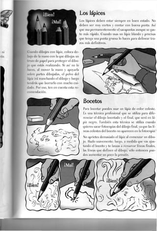 Los lápices
Los lápices deben estar siempre en buen estado. JNO
deben ser muy cortos y contar con buena punta. Así
que usa permanentemente el sacapuntas aunque se gas-
te más rápido. Guando usas un lápiz blando y precisas
que tenga una punta gruesa lo haces para delinear tra-
zos más definitivos.
Guando dibujes con lápiz, coloca de-
bajo de la mano con la que dibujas un
trozo de papel para proteger el dibu-
jo que estás realizando. Si así no lo
haces, al mover la mano y apoyarla
sobre partes dibujadas, el polvo del
lápiz irá manchando el dibujo y luego
:endrás que borrarlo con mucho cui-
dado. Por eso, ten en cuenta esta re-
comendación.
Bocetos
Para bocetar puedes usar un lápiz de color celeste.
Es una técnica profesional que se utiliza para dife-
renciar el dibujo bocetado y el final, que será en lá-
piz negro. También esta técnica se utiliza cuando
quieres sacar fotocopias del dibujo final, ya que Jas lí-
neas celestes del boceto no aparecen en la fotocopia.
No aprietes demasiado el lápiz al comenzar un dibu-
jo. J-JazJo suavemente; luego, a medida que vas ajus-
tando el boceto y te lanzas a remarcar líneas finales,
las líneas que definen el dibujo, sólo entonces pue-
des aumentar un poco la presión.
 