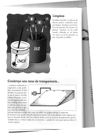 Si utilizas pinceles y/o plumas de
diverso grosor, mantenlos siem-
pre limpios. No dejes secar la tin-
ta en Jos pinceles, los arruina. Las
plumas, mientras no las estés
usando, coJócaJas en un frasco
con agua; no así Jos pinceles, ya
que sus puntas se doblan.
Gonstruye una mesa de transparencia...
... si quieres realmente in-
corporarte a esta profe-
sión. Encontrarás al final
del libro un pequeño pla-
no de la misma. Permite
colocar el boceto, y enci-
ma otro papel donde rea-
lizar el dibujo final, como
si calcaras, pero con pa-
peles más gruesos y opa-
cos, como las cartulinas.
Esto permite que corrijas una y otra vez sobre tus propios dibujos y esquemas.
Si no tienes una, puedes hacerlo fijando un boceto con cinta adhesiva sobre alguna ven-
tana en horarios donde haya luz natural. Actúa como la mesa de transparencia, permi-
tiéndote hacer y rehacer todas las correcciones y ajustes las veces que quieras sobre el
)oceto original.
 
