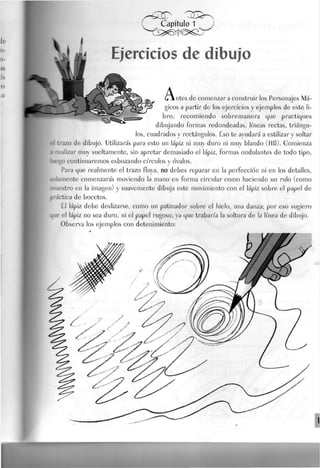 k i
.^jy Ejercicios de dibujo
A,> rites de comenzara construirlos Personajes Má-
gicos a partir de los ejercicios y ejemplos de este li-
bro, recomiendo sobremanera que practiques
dibujando formas redondeadas, líneas rectas, triángu-
los, cuadrados y rectángulos. Eso te ayudará a estilizar y soltar
r.-azo de dibujo. Utilizarás para esto un lápiz ni muy duro ni muy blando (.HB). Gomienza
i realizar muy sueltamente, sin apretar demasiado el lápiz, formas ondulantes de todo tipo,
v-o continuaremos esbozando círculos y óvalos.
Para que realmente el trazo fluya, no debes reparar en la perfección ni en los detalles,
olamente comenzarás moviendo Ja mano en forma circular como haciendo un rulo (como
;estro en la imagen) y suavemente dibuja este movimiento con el lápiz sobre el papel de
"Íctica de bocetos.
El lápiz debe deslizarse, como un patinador sobre el hielo, una danza; por eso sugiero
ue el lápiz no sea duro, ni el papel rugoso, ya que trabaría la soltura de la línea de dibujo.
Observa los ejemplos con detenimiento:
 