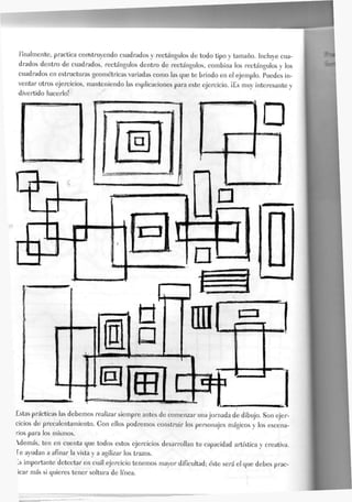 finalmente, practica construyendo cuadrados y rectángulos de todo tipo y tamaño. Incluye cua-
drados dentro de cuadrados, rectángulos dentro de rectángulos, combina los rectángulos y Jos
cuadrados en estructuras geométricas variadas como las que te brindo en el ejemplo. Puedes in-
ventar otros ejercicios, manteniendo Jas explicaciones para este ejercicio. ¡Es muy interesante y
divertido hacerlo!
Estas prácticas las debemos realizar siempre antes de comenzar una jornada de dibujo. Son ejer-
cicios de precalentamiento. Gon ellos podremos construir los personajes mágicos y Jos escena-
rios para los mismos.
Wemás, ten en cuenta que todos estos ejercicios desarrollan tu capacidad artística y creativa.
Te ayudan a afinar la vista y a agilizar los trazos.
-s importante detectar en cuál ejercicio tenemos mayor dificultad; éste será el que debes prac-
icar más si quieres tener soltura de línea.
 