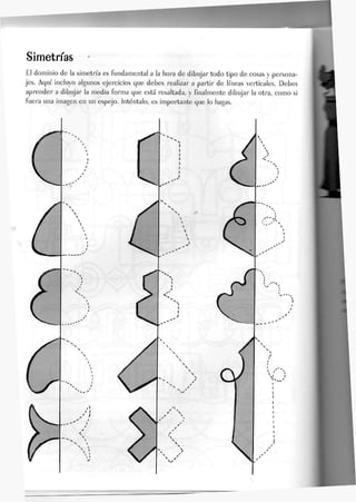 Simetrías
£1 dominio de Ja simetría es fundamenta) a Ja hora de dibujar todo tipo de cosas y persona-
jes. Aquí incJuyo algunos ejercicios que debes reaJizar a partir de líneas verticales. Debes
aprender a dibujar la media forma que está resaltada, y finalmente dibujar la otra, como si
fuera una imagen en un espejo. Inténtalo, es importante que lo hagas.
 