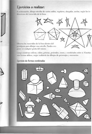ejercicios a realizar:
intinuación, dibuja estrellas de varios estilos, regulares, alargadas, anchas, según las in-
dicaciones del recorrido de la línea.
Observa los recorridos de la línea dentro de
f
pentágono para dibujar una estrella. Puedes em
pezar en cualquier punta del mismo.
Luego construye esferas, cubos, prismas, pirámides, conos, y combínalos entre sí. Guantas
mas formas utilices, mejor realizarás tus dibujos de personajes y escenarios.
Ejercicio de formas combinadas
 