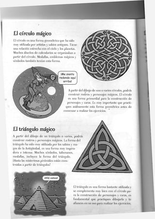 £1 círculo mágico
El círculo es una forma geométrica que ha sido
muy utilizada por artistas y sabios antiguos. Tiene
una relación estrecha con eJ cielo y los planetas.
Muchos diseños de calendarios se organizaban a
partir del círculo. Medallas, emblemas mágicos y
símbolos también tenían esta forma.
¡Me siento
redondo aquí
arriba!
A partir del dibujo de uno o varios círculos, podrás
construir rostros y personajes mágicos. El círculo
es una forma primordial para la construcción de
personajes y caras. Es muy importante que practi-
ques asiduamente esta forma geométrica antes de
comenzar a realizar los ejercicios.
£J triángulo mágico
A partir del dibujo de un triángulo o varios, podrás
construir rostros y personajes mágicos. La forma de
triángulo ha sido muy utilizada por los sabios y ma-
gos de la Antigüedad, es una forma muy inspira-
dora e intensa. Muchos símbolos, talismanes,
medallas, incluyen la forma del triángulo.
¡Hasta las misteriosas pirámides están cons-
truidas a partir de triángulos!
El triángulo es una forma bastante utilizada y
se complementa muy bien con el círculo pa-
ra Ja construcción de personajes y caras, es
fundamental que practiques dibujarla v te
afiances en su uso para realizar los ejercicios.
 