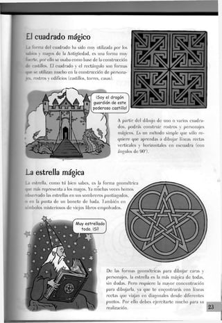 £J cuadrado mágico
La forma del cuadrado ha sido muy utilizada por los
labios  magos de la Antigüedad, es una forma muy
fuerte, por ello se usaba como base de la construcción
de castillos. £1 cuadrado y el rectángulo son formas
que se utilizan mucho en la construcción de persona-
se rostros y edificios (castillos, torres, casas).
¡Soy el dragón
guardián de este
poderoso castillo!
1^1 &s
mm
A partir del dibujo de uno o varios cuadra-
dos, podrás construir rostros y personajes
mágicos. Es un método simple que sólo re-
quiere que aprendas a dibujar líneas rectas
verticales y horizontales en escuadra (con
ángulos de 90°).
La estrella mágica
La estrella, como tú bien sabes, es la forma geométrica
que más representa a los magos. Ya muchas veces hemos
observado Jas estrellas en sus sombreros puntiagudos
> en la punta de un bonete de hada. También en
símbolos misteriosos de viejos libros empolvados.
Muy estrellado
todo. ¡Sí!
De las formas geométricas para dibujar caras y
personajes, la estrella es Ja más mágica de todas,
sin dudas. Pero requiere Ja mayor concentración
para dibujada, ya que te encontrarás con líneas
rectas que viajan en diagonales desde diferentes
puntos. Por ello debes ejercitarte mucho para su
realización. 23
 