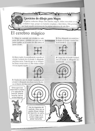 —'V<~3^==^r
'%^—-—Yy -i
Ejercicios de dibujo para JVIagos
Si quieres realmente dibujar estos diseños mágicos, debes convertirte en un
verdadero mago, porque son bastante complejos y laberínticos. Ellos precisan
que hayas seguido correctamente las páginas anteriores de este libro.
El cerebro mágico
1- Dibuja un cuadrado con círculos en cada
punta del mismo y divídelo con una cruz en
partes iguales; en el centro de ella coloca el
quinto círculo.
i
3- Ahora repite el procedimiento uniendo el
círculo 1 central con el círculo 3, dibujando
una línea curva. Trata de que no se choquen
las líneas curvas entre sí, ellas deben contar
con un espacio regular.
5- finalmente une el círculo 1 central con el
círculo 5, dibujando otra línea curva. ¡Ya tie-
nes el diseño del laberinto!
Estos ejercicios
desarrollan tu mente
y tu capacidad de
atención. Intenta
hacerlos, ¡son en
verdad mágicos!
Une las diagonales del
cuadrado. Como ves, ya
puedes dibujar debajo
del laberinto, mi rostro,
el de un mago con el
cerebro mágico para
pensar maravillas.
2- Une dibujando un semicírcu-
lo desde el círculo 1 central has-
ta el círculo 2.
4- Luego une ef círculo 1 central
con el círculo 4, dibujando un
semicírculo.
 