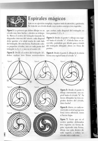 Espirales mágicos
Este es un ejercicio complejo, requiere toda tu atención y paciencia.
Se trata de un círculo desde cuyo centro emergen tres espirales.
figura 1: Eo primero que debes dibujar es un
círculo muy bien hecho, y dentro un triángu-
lo. Marca el centro del triángulo trazando las
diagonales internas del mismo; cada diagonal
debe apuntar a Ja mitad exacta de cada lado
del triángulo. De esta forma, finalmente colo-
ca pequeños círculos, uno en cada punta del
triángulo (a, b, c), y uno en el centro (d).
figura 2: Desde el centro del triángulo (d),
debes realizar tres líneas semicirculares
Figura 1
que cortan cada diagonal del triángulo en
tres puntos: 1, 2 y 3.
figura 3: Desde eJ punto 1, dibuja una espi-
ral hasta el círculo V . Galcula bien su re-
corrido, guiándote por dónde pasa a través
del triángulo dibujado ahora en línea de
puntos.
figura 4: Desde el punto 2, dibuja de la misma
forma una espiral hasta el círculo "a".
figura 5: Desde el punto 3,
dibuja nuevamente una es-
piral hasta el círculo "b". Ya
tienes dibujadas las tres es-
pirales dentro del círculo,
¡bien hecho!
figura 6: Ahora, en cada se-
micírculo central agrega una
línea curva adicional, como
si fueran hojas.
figura 7: Verás que en el
centro quedan delineados
tres espacios en forma de
gota; siguiendo esta forma,
dibuja una gota dentro de
cada espacio, y coloca un
círculo más a cada una.
 