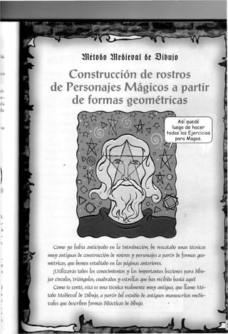 Hétoóo mmtoal k mujo
Construcción de rostros
de Personajes Mágicos a partir
de formas geométricas
Como ya (pabia anticipado en (a Introducción, (pe rescatado unas técnicas
muy antiguas de construcción de rostros y personajes a partir de formas geo-
métricas, que (pernos estudiado en (as páginas anteriores.
¡Utilizarás todos los conocimientos y las importantes lecciones para dibu-
jar circuios, triángulos, cuadrados y estrellas que (pas recibido (pasta aquií
Como te conté, esta es una técnica realmente muy antigua, que llamo Mé-
todo Medieval de Dibujo, a partir del estudio de antiguos manuscritos medie-
vales que describen formas didácticas de dibujo.
 