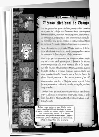 Los antiguos sabios, gente estudiosa y muy artista, conocían
esta forma de trabajo. Así ilustraron libros, construyeron
hermosos edificios, decoraron muros y paredes, diseñaron to-
do tipo de cosas. Un potito de estos conocimientos están a^o-
ra disponiSíes para gue los apianes en tu desarroíío deí dibujo
de rostros de Personajes Mágicos. Espero gue lo aproveches.
Yara estos primeros ejercicios deí Método MedieW de Difjn-
jo, )e seíeccionado a varios personajes, muy populares dentro
de los cuentos de fantasía, para dibujar sus rostros:
Una Brnja gue crea problemas, un Mago con poderes mági-
cos, un extraño Troíí {personaje de la fauna de los oosíjues
encantados), un Rey EÍfo, de un pueblo de eífos de ías monta-
ñas y los bosques, y finalmente un-Mago AÍ^nimista, a quien
le gusta estudiar y preparar fórmulas secretas. Hubo uno
muy conocido; ííamado Paraceíso; que se dedicó a onscar la
piedra fiíosofaí y sabía de la vida en otros planetas. ¿Qué tai?
Comenzarás a practicar el dibujo de rostros a partir de ías
formas geométricas. Utiíizarás circuios, triángulos, cuadra-
dos y estrellas.
También tienes que estar atento a cómo encajan estas formas
entre sí. EÍ encaje es sumamente importante, porque si no lo
haces bien, todo eí difjnjo quedará fuera de estructura, y sal-
drá deformado.
Debes tener paciencia para dibujar cada
rostro según el Método Medieval. A pesar
de estar basados en formas simples, requieren
toda tu atención y detalle. Si te apuras
demasiado, malograrás el resultado. Observa
bien cada ejercicio hasta que lo comprendas,
antes de lanzarte a esta aventura.
 