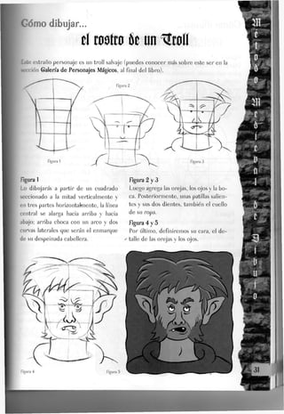 Gomo dibujar...
tí cósico k un %wíí
Este extraño personaje es un troJI salvaje (puedes conocer más sobre este ser en la
lección Galena de Personajes Mágicos, al final del libro).
Rgura 1
Lo dibujarás a partir de un cuadrado
seccionado a la mitad verticalmente y
en tres partes horizontaknente, la linea
central se alarga hacia arriba y hacia
abajo; arriba choca con un arco y dos
curvas laterales que serán el enmarque
de su despeinada cabellera.
figura 2 y 3
Luego agrega Jas orejas, Jos ojos y Ja bo-
ca. Posteriormente, unas patillas salien-
tes y sus dos dientes, también el cuello
de su ropa.
figura 4 y 5
Por último, definiremos su cara, el de-
y talle de las orejas y los ojos.
 