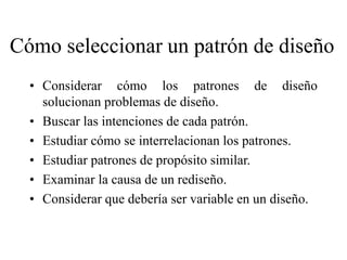 Cómo seleccionar un patrón de diseño
• Considerar cómo los patrones de diseño
solucionan problemas de diseño.
• Buscar las intenciones de cada patrón.
• Estudiar cómo se interrelacionan los patrones.
• Estudiar patrones de propósito similar.
• Examinar la causa de un rediseño.
• Considerar que debería ser variable en un diseño.
 