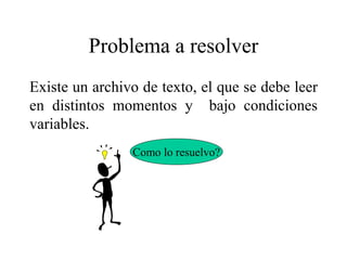 Problema a resolver
Existe un archivo de texto, el que se debe leer
en distintos momentos y bajo condiciones
variables.
Como lo resuelvo?
 