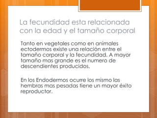 La fecundidad esta relacionada
con la edad y el tamaño corporal
Tanto en vegetales como en animales
ectodermos existe una relación entre el
tamaño corporal y la fecundidad. A mayor
tamaño mas grande es el numero de
descendientes producidos.
En los Endodermos ocurre los mismo las
hembras mas pesadas tiene un mayor éxito
reproductor.
 