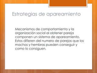 Estrategias de apareamiento
Mecanismos de comportamiento y la
organización social al obtener pareja
componen un sistema de apareamiento.
Estos difieren del numero de parejas que los
machos y hembras pueden conseguir y
como lo consiguen.
 