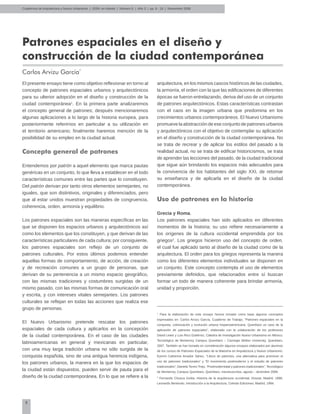 8
Cuadernos de Arquitectura y Nuevo Urbanismo | ‌ISSN: en trámite | Número 5 | Año 3 | pp. 8 - 16 | Noviembre 2008
Patrones espaciales en el diseño y
construcción de la ciudad contemporánea
Carlos Arvizu García*
El presente ensayo tiene como objetivo reflexionar en torno al
concepto de patrones espaciales urbanos y arquitectónicos
para su ulterior adopción en el diseño y construcción de la
ciudad contemporánea1
. En la primera parte analizaremos
el concepto general de patrones; después mencionaremos
algunas aplicaciones a lo largo de la historia europea, para
posteriormente referirnos en particular a su utilización en
el territorio americano; finalmente haremos mención de la
posibilidad de su empleo en la ciudad actual.
Concepto general de patrones
Entendemos por patrón a aquel elemento que marca pautas
genéricas en un conjunto, lo que lleva a establecer en el todo
características comunes entre las partes que lo constituyen.
Del patrón derivan por tanto otros elementos semejantes, no
iguales, que son distintivos, originales y diferenciados, pero
que al estar unidos muestran propiedades de congruencia,
coherencia, orden, armonía y equilibrio.
Los patrones espaciales son las maneras específicas en las
que se disponen los espacios urbanos y arquitectónicos así
como los elementos que los constituyen, y que derivan de las
características particulares de cada cultura; por consiguiente,
los patrones espaciales son reflejo de un conjunto de
patrones culturales. Por estos últimos podemos entender
aquellas formas de comportamiento, de acción, de creación
y de recreación comunes a un grupo de personas, que
derivan de su pertenencia a un mismo espacio geográfico,
con las mismas tradiciones y costumbres surgidas de un
mismo pasado, con las mismas formas de comunicación oral
y escrita, y con intereses vitales semejantes. Los patrones
culturales se reflejan en todas las acciones que realiza ese
grupo de personas.
El Nuevo Urbanismo pretende rescatar los patrones
espaciales de cada cultura y aplicarlos en la concepción
de la ciudad contemporánea. En el caso de las ciudades
latinoamericanas en general y mexicanas en particular,
con una muy larga tradición urbana no sólo surgida de la
conquista española, sino de una antigua herencia indígena,
los patrones urbanos, la manera en la que los espacios de
la ciudad están dispuestos, pueden servir de pauta para el
diseño de la ciudad contemporánea. En lo que se refiere a la
arquitectura, en los mismos cascos históricos de las ciudades,
la armonía, el orden con la que las edificaciones de diferentes
épocas se fueron entrelazando, deriva del uso de un conjunto
de patrones arquitectónicos. Estas características contrastan
con el caos en la imagen urbana que predomina en los
crecimientos urbanos contemporáneos. El Nuevo Urbanismo
promueve la abstracción de ese conjunto de patrones urbanos
y arquitectónicos con el objetivo de contemplar su aplicación
en el diseño y construcción de la ciudad contemporánea. No
se trata de recrear y de aplicar los estilos del pasado a la
realidad actual, no se trata de edificar historicismos, se trata
de aprender las lecciones del pasado, de la ciudad tradicional
que sigue aún brindando los espacios más adecuados para
la convivencia de los habitantes del siglo XXI, de retomar
su enseñanza y de aplicarla en el diseño de la ciudad
contemporánea.
Uso de patrones en la historia
Grecia y Roma.
Los patrones espaciales han sido aplicados en diferentes
momentos de la historia; su uso refiere necesariamente a
los orígenes de la cultura occidental emprendida por los
griegos2
. Los griegos hicieron uso del concepto de orden,
el cual fue aplicado tanto al diseño de la ciudad como de la
arquitectura. El orden para los griegos representa la manera
como los diferentes elementos individuales se disponen en
un conjunto. Este concepto contempla el uso de elementos
previamente definidos, que relacionados entre sí buscan
formar un todo de manera coherente para brindar armonía,
unidad y proporción.
1
Para la elaboración de este ensayo hemos tomado como base algunos conceptos
expresados en: Carlos Arvizu García, Cuaderno de Trabajo, “Patrones espaciales en la
conquista, colonización y evolución urbana hispanoamericana. Querétaro un caso de la
aplicación de patrones espaciales”, elaborado con la colaboración de los profesores
David Lewis y Luis Rico Gutiérrez, Cátedra de Investigación Nuevo Urbanismo en México,
Tecnológico de Monterrey Campus Querétaro – Carnegie Mellon University, Querétaro,
2007. También se han tomado en consideración algunos ensayos elaborados por alumnos
de los cursos de Patrones Espaciales de la Maestría en Arquitectura y Nuevo Urbanismo:
Eymmi Catherine Amador Sánez, “Libros de patrones, una alternativa para promover el
uso de patrones tradicionales” y “El movimiento postmoderno y el estudio de patrones
tradicionales”; Daniela Torres Trejo, “Postmodernidad y patrones tradicionales”, Tecnológico
de Monterrey, Campus Querétaro, Querétaro, mecanuscritos, agosto – diciembre 2008.
2
Fernando Chueca Goitia, Historia de la arquitectura occidental, Dossat, Madrid, 1986;
Leonardo Benévolo, Introducción a la Arquitectura, Celeste Ediciones, Madrid, 1994.
 