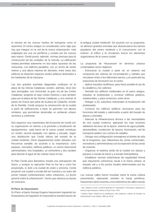 10 Cuadernos de Arquitectura y Nuevo Urbanismo | ‌Número 5 | Año 3 | Noviembre 2008
Arvizu-García, Carlos | Patrones espaciales en el diseño y construcción de la ciudad contemporánea
el tránsito de los nuevos medios de transporte como el
automóvil. El centro antiguo es considerado como algo que
hay que integrar en la red de la nueva urbanización: está
englobado por una vía periférica y cortado por los nuevos
ejes viarios. Cerdá previó, además, normas precisas para la
construcción de las unidades de la retícula. La edificación
estaba permitida solamente en dos lados opuestos de las
manzanas, con edificios paralelos, con un ancho de veinte
metros y una altura máxima de dieciséis; entre estos dos
edificios se disponen espacios verdes públicos destinados a
los habitantes de la manzana.
Las dos grandes avenidas diagonales confluyen en la
plaza de las Glorias Catalanas; existen, además, otros dos
ejes principales: uno horizontal, la gran vía de las Cortes
Catalanas, tangente al viejo núcleo histórico y que también
pasa por la plaza de las Glorias Catalanas, y uno vertical, el
paseo de Gracia que parte de la plaza de Cataluña, remate
de la Rambla. Cerdá propuso la construcción de la ciudad
a partir de edificaciones a base de patrones con alturas
similares, que permitirían desarrollar un ambiente urbano
armónico y coherente.
Dos aspectos muy importantes del Ensanche de Cerdá son
su organización en barrios y la previsión y localización de
equipamientos: cada barrio de la nueva ciudad constituye
un núcleo vecinal equipado con iglesia y escuela, según
una distribución que Cerdá obtuvo del estudio de la
ciudad existente. Otros equipamientos están ubicados con
frecuencia variable, de acuerdo a su importancia: ocho
parques, mercados, edificios públicos, un centro direccional
administrativo, tres hospitales, un cementerio y dos canales
para desviar el agua de las colinas hacia el mar.
El Plan Cerdá para Barcelona resulta una anticipación del
futuro, y aunque su ejecución final no fue tal y como fue
proyectado, sí dotó a la ciudad de orden y armonía. Cerdá
proyectó una ciudad a escala del ser humano y es autor del
primer tratado contemporáneo sobre urbanismo, La teoría
general sobre la urbanización7
, hecho que refuerza su faceta
de visionario.
El Paris de Haussmann.
En Paris, el barón George Eugene Haussmann siguiendo los
lineamientos de Napoleón III emprendió la transformación de
la antigua ciudad medieval8
. De acuerdo con su propuesta,
se abrieron grandes avenidas que desarticularon los barrios
populares del centro medieval y lo comunicaron con el
exterior; el tráfico y la circulación fueron los elementos
organizativos de la nueva ciudad.
La propuesta de Haussmann en términos urbanos
contemplaba varios objetivos:
-	 Estructurar la ciudad a partir de un sistema vial
compuesto por arterias de circunvalación y radiales que
vincularan entre sí los diferentes barrios, y en particular las
estaciones de ferrocarril con el centro.
-	 Aplicar trazados rectilíneos, para hacer posible el uso de
la caballería y los cañones.
-	 Demoler los edificios medievales en el casco antiguo,
expulsar al proletariado y construir edificios públicos,
residenciales, y para comercios, entre otros.
-	 Relegar a los suburbios industriales la localización del
proletariado.
-	 Construir los edificios públicos necesarios para las
funciones del estado y valorizarlos a partir del trazado de
plazas y avenidas.
-	 Adecuar la infraestructura técnica a las necesidades
de una ciudad moderna, aplicando los más recientes
adelantos técnicos de la época: sistema de agua potable,
alcantarillado, recolección de basura, iluminación, red de
transporte público con coches de caballos.
-	 Otorgar una configuración homogénea al ámbito de vida
de la burguesía, que relacionara las zonas comerciales,
recreativas y administrativas con la expansión de las zonas
de vivienda.
-	 Organizar el sistema verde de la ciudad con plazas y
parques a escala de barrio y a escala metropolitana.
-	 Establecer normas urbanísticas de regularidad formal
que impusieran coherencia visual a la trama urbana, al
trazado vial y a los puntos focales determinados por los
edificios públicos.
Las nuevas calles fueron trazadas sobre la trama urbana
preexistente, abarcando también la franja periférica.
Haussmann abrió noventa y cinco kilómetros de calles nuevas
7
Ibíd.; Ildefonso Cerdá, La théorie générale de l´urbanisation, Presentada y adaptada por
Antonio López Aberasturi, Édition du Seuil, Paris, 1979.
8
Roberto Segre, Historia de la arquitectura y del urbanismo, Instituto de Estudios de
Administración Local, Madrid, 1985, pp. 62-68.
 