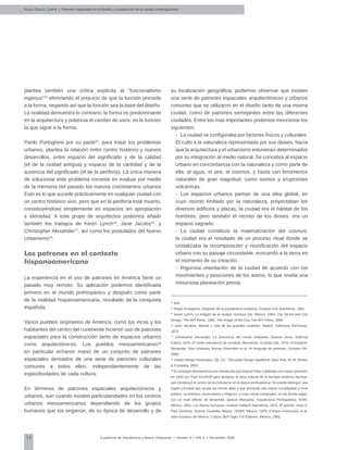 12 Cuadernos de Arquitectura y Nuevo Urbanismo | ‌Número 5 | Año 3 | Noviembre 2008
plantea también una crítica explícita al "funcionalismo
ingenuo"13
eliminando el prejuicio de que la función precede
a la forma, negando así que la función sea la base del diseño.
La realidad demuestra lo contrario, la forma es predominante
en la arquitectura y potencia el cambio de usos; es la función
la que sigue a la forma.
Paolo Portoghesi por su parte14
, para tratar los problemas
urbanos, plantea la relación entre centro histórico y nuevos
desarrollos, entre espacio del significado y de la calidad
(el de la ciudad antigua) y espacio de la cantidad y de la
ausencia del significado (el de la periferia). La única manera
de solucionar este problema consiste en evaluar por medio
de la memoria del pasado los nuevos crecimientos urbanos
Esto es lo que sucede prácticamente en cualquier ciudad con
un centro histórico vivo, pero que en la periferia está muerto,
constituyéndose simplemente en espacios sin apropiación
e identidad. A este grupo de arquitectos podemos añadir
también los trabajos de Kevin Lynch15
, Jane Jacobs16
, y
Christopher Alexander17
, así como los postulados del Nuevo
Urbanismo18
.
Los patrones en el contexto
hispanoamericano
La experiencia en el uso de patrones en América tiene un
pasado muy remoto. Su aplicación podemos identificarla
primero en el mundo prehispánico y después como parte
de la realidad hispanoamericana, resultado de la conquista
española.
Varios pueblos originarios de América, como los incas y los
habitantes del centro del continente hicieron uso de patrones
espaciales para la construcción tanto de espacios urbanos
como arquitectónicos. Los pueblos mesoamericanos19
en particular echaron mano de un conjunto de patrones
espaciales derivados de una serie de patrones culturales
comunes a todos ellos, independientemente de las
especificidades de cada cultura.
En términos de patrones espaciales arquitectónicos y
urbanos, aún cuando existen particularidades en los centros
urbanos mesoamericanos dependiendo de los grupos
humanos que los erigieron, de su época de desarrollo y de
su localización geográfica, podemos observar que existen
una serie de patrones espaciales arquitectónicos y urbanos
comunes que se utilizaron en el diseño tanto de una misma
ciudad, como de patrones semejantes entre las diferentes
ciudades. Entre los más importantes podemos mencionar los
siguientes:
-	 La ciudad se configuraba por factores físicos y culturales.
El culto a la naturaleza representada por sus dioses, hacía
que la arquitectura y el urbanismo estuvieran determinados
por su integración al medio natural. Se concebía al espacio
urbano en concordancia con la naturaleza y como parte de
ella: el agua, el aire, el cosmos, y hasta con fenómenos
naturales de gran magnitud, como sismos y erupciones
volcánicas.
-	 Los espacios urbanos partían de una idea global, en
cuyo recinto limitado por la naturaleza, proyectaban los
diversos edificios y plazas; la ciudad era el hábitat de los
hombres, pero también el recinto de los dioses: era un
espacio sagrado.
-	 La ciudad constituía la materialización del cosmos;
la ciudad era el resultado de un proceso ritual donde se
cristalizaba la recomposición y reunificación del espacio
urbano con su paisaje circundante, evocando a la tierra en
el momento de su creación.
-	 Rigurosa orientación de la ciudad de acuerdo con los
movimientos y posiciones de los astros, lo que revela una
minuciosa planeación previa.
Arvizu-García, Carlos | Patrones espaciales en el diseño y construcción de la ciudad contemporánea
13
Ibíd.
14
Paolo Portoghesi, Después de la arquitectura moderna, Gustavo Gili, Barcelona, 1981.
15
Kevin Lynch, La imagen de la ciudad, Gustavo Gili, México, 1984; City Sense and City
Design, The MIT Press, 1991; The Image of the City, The MIT Press, 1993.
16
Jane Jacobos, Muerte y vida de las grandes ciudades, Madrid, Ediciones Península,
1973.
17
Christopher Alexander, La estructura del medio ambiente, Buenos Aires, Editorial
Futura, 1976; El modo intemporal de construir, Barcelona, Gustavo Gili, 1979; Christopher
Alexander, Sara Ishikawa, Murray Silverstein et al, Un lenguaje de patrones, Gustavo Gili,
1980.
18
Urbain Design Associates, Óp. Cit.; The urban design handbook, New York, W. W. Norton
& Company, 2003.
19
El concepto Mesoamérica fue introducido por Eduard Seler y definido con mayor precisión
en 1943 por Paul Kirchhoff para designar el área cultural de la llamada América Nuclear,
que constituyó el centro de la civilización en la época prehispánica. Se puede distinguir una
región principal que ocupa las tierras altas y que presenta una mayor complejidad a nivel
político, económico, sociocultural y religioso, y unas zonas marginales, en las tierras bajas,
con un nivel inferior de desarrollo. Ignacio Marquina, Arquitectura Prehispánica, INAH,
México, 1951; Las Razas humanas, Instituto Gallach, Barcelona, 1972, 8ª edición, tomo II;
Paul Gendrop, Quince Ciudades Mayas, UNAM, México, 1979; Enrique Florescano et al,
Atlas histórico de México, Cultura SEP-Siglo XXI Editores, México, 1983
 