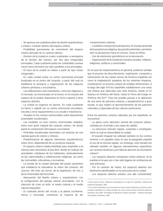 13
Cuadernos de Arquitectura y Nuevo Urbanismo | ‌Número 5 | Año 3 | Noviembre 2008
-	 Se aprecia una cuidadosa labor de diseño arquitectónico
y urbano. Carácter abierto del espacio urbano.
-	 Posibilidad permanente de crecimiento del espacio
urbano derivado de su carácter abierto.
-	 División de la ciudad en cuatro cuadrantes, a semejanza
de la división del cosmos, por dos ejes ortogonales
principales. Cada cuadrante podía ser subdividido cuantas
veces fuera necesario por ejes paralelos a los principales.
-	 El trazo de la ciudad se realiza a partir de ejes rectos
ortogonales.
-	 En cada ciudad existe un centro ceremonial principal
localizado en el centro del conjunto, a partir del cual se
establecía la jerarquía y organización de los espacios
urbanos primarios y secundarios.
-	 Las edificaciones más importantes, como las religiosas y
el mercado, se encontraban en el centro, en el corazón del
espacio de la ciudad, dispuestos en torno a plazas y otros
espacios abiertos.
-	 La ciudad se organiza en barrios. En cada cuadrante
un barrio o calpulli con su centro ceremonial secundario,
escuela y otros equipamientos a su escala e importancia.
-	 Templos en los centros ceremoniales sobre basamentos
piramidales escalonados.
-	 Las ciudades no eran centros ceremoniales aislados;
éstos eran parte integral del conjunto urbano, de donde
partía la composición del espacio circundante.
-	 Pirámides escalonadas decoradas con pinturas de una
variada gama de colores y relieves.
-	 Predominancia de algunos elementos arquitectónicos
sobre otros, dependiendo de su jerarquía espacial.
-	 El espacio urbano estaba diseñado para responder a la
intensa vida comunitaria al aire libre, donde se realizan las
actividades cotidianas de los habitantes, particularmente
en las solemnidades y celebraciones religiosas, así como
las mercantiles, educativas y recreativas.
-	 La escala de la ciudad derivada del propio parámetro
que establecía la naturaleza: la visión del universo, del
cosmos, del cielo, de cerros, de la vegetación, de ríos, y
de la inmensidad del horizonte.
-	 Adecuación del diseño urbano y arquitectónico con
la configuración del paisaje natural circundante, con la
intención de crear un todo: el medio cultural y el medio
natural integrados.
-	 El cuadrado dentro del círculo y la planta cruciforme,
franca o insinuada, constituían la mayoría de las
composiciones urbanas.
-	 Cuidadoso manejo de la perspectiva. El manejo piramidal
delaarquitecturareligiosa,lasgrandespirámides,permitían
abrir la perspectiva hacia el cosmos, hacia el infinito.
-	 Uso de elementos geométricos en la decoración.
-	 Organización de la ciudad por estratos sociales, militares,
religiosos, políticos y comerciales.
En el caso de Hispanoamérica en general, podemos señalar
que el proceso de descubrimiento, exploración, conquista y
colonización de las vastas tierras de América española así
como la implantación paulatina de los sistemas hispanos,
constituyeron un proceso urbano de amplias dimensiones. A
lo largo del siglo XVI los españoles establecieron una vasta
red urbana que abarcaba casi toda América, desde el río
Nueces en América del Norte, hasta la Tierra del Fuego en
América del Sur20
. Esto fue posible gracias a la aplicación
de una serie de patrones urbanos y arquitectónicos a gran
escala, lo que implicó el aprovechamiento de los patrones
culturales y espaciales de las culturas americanas.
Entre los patrones urbanos utilizados por los españoles se
encuentran:
-	 La plaza como elemento central del conjunto urbano,
rodeada por el templo y las casas de cabildo.
-	 La estructura reticular regular, cuadrada o rectángular,
sobre la cual se desarrollaba la ciudad.
-	 El trazado irregular fue utilizado también en los centros
mineros o en aquellos sitios en que la topografía impedía
el uso de la retícula regular; sin embargo, este trazado fue
utilizado también en algunos asentamientos específicos
por razones históricas y por falta de atención al crecimiento
urbano21
.
-	 Los espacios abiertos constituyen nodos urbanos, en la
medida en la que son o han sido lugares de confluencia de
vías primarias.
-	 Por su carácter de nodos, los espacios abiertos son
fácilmente identificables en la estructura de la ciudad.
-	 Los espacios abiertos poseen una alta conectividad,
Arvizu-García, Carlos | Patrones espaciales en el diseño y construcción de la ciudad contemporánea
20
Arvizu García Carlos, Urbanismo Novohispano en el siglo XVI, Querétaro, Gobierno del
Estado de Querétaro, 1993.
21
Es el caso de Querétaro cuyo crecimiento se dio de manera diferente al ocurrido en otras
ciudades importantes en la Nueva España. Ver: Arvizu García Carlos, Evolución urbana de
Querétaro 1531-2005, Tecnológico de Monterrey Campus Querétaro – Gobierno Municipal
de Querétaro, Querétaro, 2005.
 