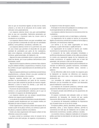 14 Cuadernos de Arquitectura y Nuevo Urbanismo | ‌Número 5 | Año 3 | Noviembre 2008
esto es que se encuentran ligados al resto de los nodos
urbanos y al resto de la estructura de la ciudad, tanto
vehicular como peatonalmente.
-	 Los espacios abiertos tienen una gran permeabilidad,
esto es que son accesibles, fácilmente penetrados por
los ciudadanos, y favorecen tanto los cruces como la
circulación en su periferia.
-	 Los espacios abiertos tienen una gran versatilidad, esto
es que permiten el desarrollo de todo tipo de actividades
públicas, como políticas, recreativas, culturales, etc.
-	 Los espacios abiertos reúnen en su perímetro una serie
de usos mixtos que permiten el desarrollo de una gran
variedad de actividades por parte de los ciudadanos,
tales como religiosas, comerciales, recreativas, políticas,
turísticas, gubernamentales, de habitación, etc.
-	 Algunas de estas actividades tienen un gran peso sobre
todas las demás, por lo que pudiéran denominarse como
actividades “ancla”.
-	 Algunos de los espacios abiertos contienen hitos urbanos
de gran calidad simbólica, arquitectónica o histórica, lo que
les confiere una gran capacidad para ser percibidos por los
ciudadanos.
-	 Algunosespaciosabiertosporsusdistintascaracterísticas
arquitectónicas y urbanas ofrecen una gran variedad de
experiencias sensoriales a los usuarios.
-	 Algunos espacios abiertos por sus características
permiten la personalización por parte de los usuarios,
esto es que cada visitante los percibe de manera singular,
diferente a como lo hacen los demás, y por tanto los
convierten en espacios propios.
-	 El proceso de personalización, la apropiación individual,
conduce a una personalización colectiva, por lo que se
convierten en espacios de identidad general.
-	 Los espacios abiertos por sus propias características
urbanas son seguros para la población.
-	 La escala de la ciudad está diseñada a escala del peatón;
el peatón puede desplazarse por sus propios medios sin
dificultad por todo el espacio construido.
-	 Existe organización y jerarquía urbana del espacio de la
ciudad a partir de la plaza central y se continúa a partir de
las plazas y espacios abiertos secundarios.
-	 Existe una clara organización del espacio urbano en las
diferentes zonas de la ciudad.
-	 La plaza central se constituye como el corazón de la
ciudad en torno del cual gira, se organiza, se jerarquiza y
se dispone el resto del espacio urbano.
-	 El templo en el centro de la población se constituye como
el principal elemento de referencia urbana.
-	 Los espacios abiertos favorecen la convivencia entre los
ciudadanos.
-	 La ciudad se percibe como un todo lógico y coherente.
-	 La organización de la ciudad en barrios se encuentra
ligada a la estructrua central de la ciudad en forma lógica y
coherente, sin transiciones violentas.
-	 Los barrios a su vez están organizados en forma
jerárquica, a partir del templo o capilla del barrio.
-	 La organización de la ciudad en barrios por niveles
económicos no representa una transición violenta.
-	 A excepción de las calles principales inmediatas y
periféricasalasplazasprincipales,enlascallessecundarias
no existía una separación tajanje de los habitantes por
niveles económicos: el zapatero podía vivir al lado del
potentado, del carnicero o del cura de la parroquia.
-	 Las distintas tipologías de espacios para la habitación se
mezclan sin diferencias: grandes mansiones, vecindades
de diferentes tamaños, pequeñas casas, casonas y
palacios.
-	 En las diferentes calles de la ciudad, los espacios para
la habitación se mezclan sin diferencia con espacios
destinados para otros usos, como comerciales, para la
producción, etc.
-	 Los inmuebles de carácter religiosos se unen sin
distinción con los inmuebles de carácter civil destinados
para la habitación o para otros usos.
-	 Los espacios de circulación peatonal y vehicular están
claramente diferenciados por el uso de banquetas.
-	 El espacio privado está definido por los paramentos de
las banquetas.
-	 El espacio construido está alineado sobre un mismo
paramento de banqueta, de manera tal que queda
claramente diferenciado el espacio privado del público.
-	 La presencia de banquetas establecen la importancia
que el peatón tiene en el uso de la ciudad.
-	 El espacio público, plazas, plazoletas, jardines, parques,
alamedas, atrios, y otros espacios abiertos, permite la
convivencia de todo tipo de habitantes de la ciudad, sin
distinciones económicas, sociales, políticas o raciales.
-	 Los eventos cívicos y religiosos realizados en el espacio
público permiten la interrelación de todo tipo de habitantes
de la ciudad.
Arvizu-García, Carlos | Patrones espaciales en el diseño y construcción de la ciudad contemporánea
 