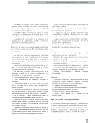 15
Cuadernos de Arquitectura y Nuevo Urbanismo | ‌Número 5 | Año 3 | Noviembre 2008
-	 El mobiliario urbano en el espacio público como fuentes,
bancas, farolas y kioskos, se percibe como resultante
de una necesidad social movida por la necesidad de
convivencia entre los habitantes.
-	 El mobiliario urbano en el espacio público se percibe
como parte inherente del todo de la ciudad, junto con los
espacios abiertos y construidos.
-	 La disposición de los inmuebles en las manzanas de los
distintos tipos de trazado de las ciudades permite crear
perspectivas armónicas y coherentes.
En términos de patrones arquitectónicos podemos identificar
una serie de elementos comunes. Entre los más importantes
se encuentran:
-	 Las diferentes corrientes arquitectónicas manifiestan
su compromiso de hacer "ciudad", esto es de sumarse
a las demás arquitecturas para hacer de la ciudad un
todo uniforme y coherente, gracias al uso de patrones
semejantes.
-	 Las diferentes tipologías arquitectónicas (religiosa, civil,
para el comercio, para la producción, etc.), se perciben
como un todo uniforme y coherente.
-	 Los diferentes inmuebles independientemente de su
jerarquía espacial, no se perciben aisladamente, sino
como parte de un todo uniforme y coherente.
-	 Existe predominancia del macizo sobre el vano.
-	 Existe predominancia de soluciones verticales en
ventanas.
-	 Existe predominancia de un mismo número de niveles
en los inmuebles de una misma calle, lo que establece
alturas uniformes.
-	 Cuando existen diferencia de alturas en los inmuebles
de una misma calle, la presencia de patrones comunes
permite percibirlos como un todo uniforme y coherente.
-	 Uso de materiales y colores semejantes de manera tal
que no violentan la percepción global del espacio.
-	 El espacio de plazas, plazoletas, jardines y otras áreas
abiertas está definido claramente por los inmuebles
circundantes, de manera tal que se percibe como resultante
del espacio construido.
-	 Los espacios construidos en torno de plazas, plazoletas,
jardines y otras áreas abiertas tienen un carácter uniforme
y una altura acorde con la escala del espacio abierto, de
manera tal que resultan su envolvente adecuada.
-	 Existe una estrecha relación entre el espacio privado,
semi público y público.
-	 La arquitectura popular forma el marco adecuado para
las arquitecturas de gran factura.
-	 La arquitectura popular, al igual que las grandes obras
arquitectónicas manifiesta características de orden,
armonía y coherencia.
-	 Los patrones con los que está diseñada la arquitectura
popular tiene características semejantes a los de las
grandes obras arquitectónicas.
-	 No existen contrastes violentos entre la arquitectura
popular y las grandes obras arquitectónicas.
Ritmo
-	 Repetición de puertas y ventanas (vanos) con variación
de dimensiones, formas y alternancias.
-	 Repetición de marcos (existencia del marco, mismo
material, misma forma).
-	 Repetición de tipos de ventanas o de puerta-ventana.
-	 Alineación de vanos.
-	 Alternancia regular, pero no rígida, de vanos y macizos.
-	 Decoración geométrica esquemática relacionada con
posición y dimensión de vanos, arcadas y portales.
-	 Cornisas (horizontalidad) – pilastras adosadas
(verticalidad).
Jerarquía
-	 Presencia en una misma calle de inmuebles de mayor
importancia, casas, casonas, palacios, inmuebles
religiosos, junto con otros de menor importancia.
-	 Parapetos y remates en las esquinas.
-	 Presencia de un portón de mayores dimensiones junto a
puertas menores en un mismo inmueble.
-	 Puertas en arcos y puertas arquitrabadas.
-	 Cornisas como remate de la mayoría de las
construcciones.
Las ciudades contemporáneas
El crecimiento desordenado y caótico que caracteriza a las
ciudades contemporáneas latinoamericanas nos lleva a
pensar que algo se ha estado haciendo muy mal en materia
de diseño y de organización del espacio, e incluso que el
espacio ha carecido en absoluto de diseño de conjunto.
Arvizu-García, Carlos | Patrones espaciales en el diseño y construcción de la ciudad contemporánea
 