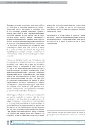 16
El paisaje urbano está dominado por la confusión: ediﬁcios
con toda clase de soluciones arquitectónicas, alturas y
proporciones, ajenos, discordantes y divorciados unos
de otros; ventanales verticales, horizontales, circulares o
elípticos; muros ciegos, de cristal o parcialmente perforados;
multitud de materiales de muy diferente clase y calidad:
concretos, aceros, tabiques, maderas, transparentes o
recubiertos; tonalidades claras, medianas, grises u oscuras;
anuncios de diversos tipos, tamaños y colores para toda clase
de productos; cables telefónicos entrelazados con eléctricos
y de alta tensión, muchos de los cuales abandonaron desde
hace tiempo su utilidad. Todo tiene cabida en el espacio
de la ciudad sin orden y sin concierto. La imagen de la
ciudad ha perdido su imagen: la imagen del ser humano en
armonía consigo mismo, con la naturaleza y con el entorno
construido.
Frente a esta dramática situación que viven cada vez más
los centros urbanos latinoamericanos, frente a su ineptitud
para poder crear espacios dignos para las necesidades
actuales, frente a la imposibilidad de poder mostrar otra
cara que no sea la de la anarquía y la vergüenza, la única
fuente de orgullo para las ciudades contemporáneas son sus
respectivos centros tradicionales o históricos. Pareciera que
la calidad de los centros tradicionales hiciera válida aquella
frase de que “todo tiempo pasado fue mejor”, y aún más,
“todo centro urbano pasado fue mejor”. Por todos lados
las autoridades gubernamentales se aprestan a realizar
intervenciones en los centros tradicionales para hacerlos
“aún más bellos”, y poder mostrar con orgullo, por lo menos,
una parte de la ciudad, aquella que fue la generatriz de las
ciudades contemporáneas, y en cuyo derredor tuvieron lugar
los crecimientos desordenados y desorbitados.
Sin embargo, más allá de lo anecdótico, chusco o sarcástico
que pudiera representar el contraste entre los centros
tradicionales y los desarrollos contemporáneos, entre lo
antiguo yloactual,entreloviejo ylonuevo,existenescondidos
en los centros históricos una serie de conocimientos que no
hemos sabido o no hemos querido descifrar, que hace que
aún sean hoy no sólo motivo de orgullo para sus habitantes,
sino que sigan siendo válidos para la vida contemporánea,
y que sean los únicos espacios dignos para la convivencia.
Esa enseñanza que podemos extraer, única y especíﬁca en
cada centro urbano, que está relacionada con su historia,
su geografía, sus condiciones climáticas, sus características
particulares, fue olvidada en aras de una modernidad
incuestionada, que hoy en día ahoga y desarticula la vida del
habitante de la ciudad.
Esa enseñanza es la que tratamos de identiﬁcar a través
del estudio y análisis de los patrones espaciales urbanos y
arquitectónicos de las ciudades tradicionales, para buscar
su aplicación en el diseño y construcción de la ciudad
contemporánea.
Arvizu-García, Carlos | Patrones espaciales en el diseño y construcción de la ciudad contemporánea
* Profesor investigador de la cátedra Nuevo Urbanismo en México del Tecnológico de
Monterrey Campus Querétaro. Maestría y Doctorado en Urbanismo por la Universidad de
París, Francia.
Cómo citar este artículo: Arvizu García, Carlos (2008). “Patrones espaciales en el diseño y construcción de la ciudad contemporánea”. Cuadernos
de Arquitectura y Nuevo Urbanismo (5) 8-16.
 